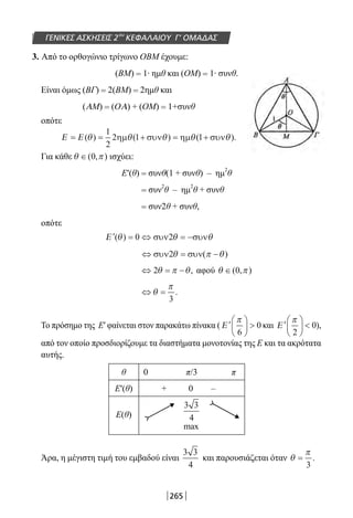 265
ΓΕΝΙΚΕΣ ΑΣΚΗΣΕΙΣ 2ου
ΚΕΦΑΛΑΙΟΥ Γ’ ΟΜΑΔΑΣ
3. Από το ορθογώνιο τρίγωνο ΟΒΜ έχουμε:
(ΒΜ) = 1∙ ημθ και (ΟΜ) = 1∙ συνθ.
Είναι όμως (ΒΓ) = 2(ΒΜ) = 2ημθ και
(AM) = (OA) + (ΟΜ) = 1+συνθ
οπότε
Ε Ε= = + = +( ) ( ) ( ).θ θ θ θ θ
1
2
2 1 1ηµ συν ηµ συν
Για κάθε θ π∈( , )0 ισχύει:
Ε′(θ) = συνθ(1 + συνθ) – ημ
2
θ
= συν
2
θ – ημ
2
θ + συνθ
= συν2θ + συνθ,
οπότε
′ = ⇔ = −Ε ( )θ θ θ0 2συν συν
⇔ =συν συν( −2θ θπ )
⇔ = −2θ π θ, αφού θ π∈( , )0
⇔ =θ
π
3
.
Το πρόσημο της Ε′ φαίνεται στον παρακάτω πίνακα ( ′





 Ε
π
6
0 και ′





 Ε
π
2
0),
από τον οποίο προσδιορίζουμε τα διαστήματα μονοτονίας της Ε και τα ακρότατα
αυτής.
θ 0 π/3 π
Ε′(θ) + 0 –
Ε(θ)
Άρα, η μέγιστη τιμή του εμβαδού είναι
3 3
4
και παρουσιάζεται όταν θ
π
=
3
.
3 3
4
max
22-0182-02.indb 265 26/11/2013 4:17:41 μμ
 
