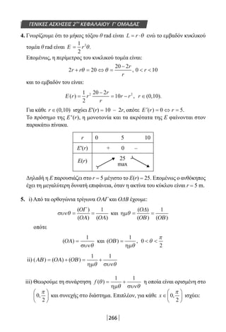 266
ΓΕΝΙΚΕΣ ΑΣΚΗΣΕΙΣ 2ου
ΚΕΦΑΛΑΙΟΥ Γ’ ΟΜΑΔΑΣ
4. Γνωρίζουμε ότι το μήκος τόξου θ rad είναι L r= ⋅θ ενώ το εμβαδόν κυκλικού
τομέα θ rad είναι Ε =
1
2
2
r θ.
Επομένως, η περίμετρος του κυκλικού τομέα είναι:
2 20
20 2
0 10r r
r
r
r+ = ⇔ =
−
 θ θ ,
και το εμβαδόν του είναι:
Ε ( ) ,r r
r
r
r r=
−
= −
1
2
20 2
102 2
r ∈( , ).0 10
Για κάθε r ∈( , )0 10 ισχύει E′(r) = 10 – 2r, οπότε ′ = ⇔ =Ε ( ) .r r0 5
To πρόσημο της E′(r), η μονοτονία και τα ακρότατα της Ε φαίνονται στον
παρακάτω πίνακα.
r 0 5 10
Ε′(r) + 0 –
Ε(r) 25
max
Δηλαδή η Ε παρουσιάζει στο r = 5 μέγιστο το E(r) = 25. Επομένως ο ανθόκηπος
έχει τη μεγαλύτερη δυνατή επιφάνεια, όταν η ακτίνα του κύκλου είναι r = 5 m.
5. i) Από τα ορθογώνια τρίγωνα ΟΑΓ και ΟΔΒ έχουμε:
συνθ = =
( )
( ) ( )
ΟΓ
ΟΑ ΟΑ
1
και ηµθ = =
( )
( ) ( )
Ο∆
ΟΒ ΟΒ
1
οπότε
( )ΟΑ =
1
συνθ
και ( ) ,ΟΒ =
1
ηµθ
0
2
 θ
π
ii) ( ) ( ) ( )ΑΒ ΟΑ ΟΒ= + = +
1 1
ηµ συνθ θ
iii) Θεωρούμε τη συνάρτηση f ( )θ
θ θ
= +
1 1
ηµ συν
η οποία είναι ορισμένη στο
0
2
,
π




 και συνεχής στο διάστημα. Επιπλέον, για κάθε x ∈





0
2
,
π
ισχύει:
22-0182-02.indb 266 26/11/2013 4:17:44 μμ
 