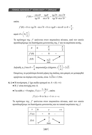 267
ΓΕΝΙΚΕΣ ΑΣΚΗΣΕΙΣ 2ου
ΚΕΦΑΛΑΙΟΥ Γ’ ΟΜΑΔΑΣ
′ =
−
+ =
−
⋅
f ( ) ,θ
θ
θ
θ
θ
θ θ
θ θ
συν
ηµ
ηµ
συν
ηµ συν
ηµ συν2 2
3 3
2 2
οπότε
′ = ⇔ − = ⇔ = ⇔ =f ( ) ,θ θ θ θ θ θ
π
0 0
4
3 3
ηµ συν ηµ συν
αφού θ
π
∈





0
2
, .
Το πρόσημο της f ′ φαίνεται στον παρακάτω πίνακα, από τον οποίο
προσδιορίζουμε τα διαστήματα μονοτονίας της f και τα ακρότατα αυτής.
θ 0
f′(θ) – 0 +
f(θ)
Δηλαδή, η f στο θ
π
=
4
παρουσιάζει ελάχιστο f
π
4
2 2





 = .
Επομένως, το μεγαλύτερο δυνατό μήκος της σκάλας, που μπορεί, αν μεταφερθεί
οριζόντια να στρίψει στη γωνία, είναι 2 2 2 8m m≅ , .
6. i) ● Η συνάρτηση f έχει πεδίο ορισμού το Α = +∞( , )0
● Η f είναι συνεχής στο Α.
● Για κάθε x  0 ισχύει ′ =
−
f x
x
x
( )
ln
,
1
2
οπότε
′ = ⇔ = ⇔ =f x x x e( ) ln .0 1
Το πρόσημο της f ′ φαίνεται στον παρακάτω πίνακα, από τον οποίο
προσδιορίζουμε τα διαστήματα μονοτονίας και τα τοπικά ακρότατα της f.
x 0 e +∞
f′(x) + 0 –
f(x)
4
π
2
π
1
e
max
2 2
min
22-0182-02.indb 267 26/11/2013 4:17:47 μμ
 