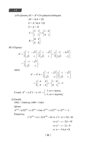 26
1.3
γ) Η εξίσωση ΑΧ = Α2
+2Α γράφεται διαδοχικά
ΑΧ = Α(Α + 2Ι)
Χ = Α–1
Α(Α +2Ι)
Χ = Α + 2Ι
X =





 +






2 1
1 1
2
1 0
0 1
X =






4 1
1 3
.
13. i) Έχουμε
Α2 1
2
1 3
3 1
1
2
1 3
3 1
1
4
2 2 3
2 3 2
=
−







⋅
−







=
− −
−








=
− −
−








1
2
1 3
3 1
,
οπότε
Α Α Α3 2 1
2
1 3
3 1
1
2
1 3
3 1
= =
− −
−








−







=
−
−





 = −





 = −
1
4
4 0
0 4
1 0
0 1
I .
Γενικά: 3 3 , άρτιοσ
( ) ( )
, περιττόσ
I
Iν ν ν ν
Α Α
Ι ν
αν
= = − = 
− αν
.
ii) Επειδή
1992 = 3∙664 και 1989 = 3∙663
έχουμε
Α1992
= (Α3
)664
= (–Ι)664
= Ι και Α1989
= (Α3
)663
= (–Ι)663
= –Ι.
Επομένως:
x x x I x I2 1992 1989 2
2 2Α Α+ + = ⇔ − + =( ) ( )
⇔ − − =( )x x I2
2
⇔ − − =( )x x2
2 0
⇔ = −x 1 ή x = 2.
22-0182-02.indb 26 26/11/2013 4:08:47 μμ
 