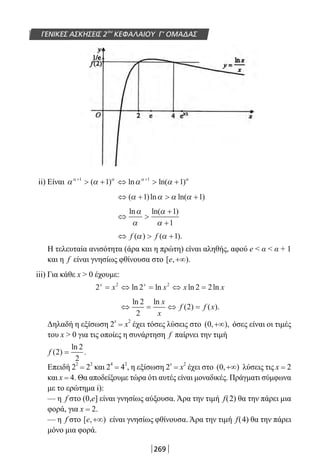 269
ΓΕΝΙΚΕΣ ΑΣΚΗΣΕΙΣ 2ου
ΚΕΦΑΛΑΙΟΥ Γ’ ΟΜΑΔΑΣ
ii) Είναι α α α αα α α α+ +
 + ⇔  +1 1
1 1( ) ln ln( )
⇔ +  +( )ln ln( )α α α α1 1
⇔ 
+
+
ln ln( )α
α
α
α
1
1
⇔  +f f( ) ( ).α α 1
Η τελευταία ανισότητα (άρα και η πρώτη) είναι αληθής, αφού e  α  α + 1
και η f είναι γνησίως φθίνουσα στο [ , ).e +∞
iii) Για κάθε x  0 έχουμε:
2 2 2 22 2x x
x x x x= ⇔ = ⇔ =ln ln ln ln
⇔ = ⇔ =
ln ln
( ) ( ).
2
2
2
x
x
f f x
Δηλαδή η εξίσωση 2
x
= x
2
έχει τόσες λύσεις στο ( , ),0 +∞ όσες είναι οι τιμές
του x  0 για τις οποίες η συνάρτηση f παίρνει την τιμή
f ( )
ln
.2
2
2
=
Επειδή 2
2
= 2
2
και 2
4
= 4
2
, η εξίσωση 2
x
= x
2
έχει στο ( , )0 +∞ λύσεις τις x = 2
και x = 4. Θα αποδείξουμε τώρα ότι αυτές είναι μοναδικές. Πράγματι σύμφωνα
με το ερώτημα i):
— η f στο (0,e] είναι γνησίως αύξουσα. Άρα την τιμή f(2) θα την πάρει μια
φορά, για x = 2.
— η f στο [ , )e +∞ είναι γνησίως φθίνουσα. Άρα την τιμή f(4) θα την πάρει
μόνο μια φορά.
22-0182-02.indb 269 26/11/2013 4:17:53 μμ
 