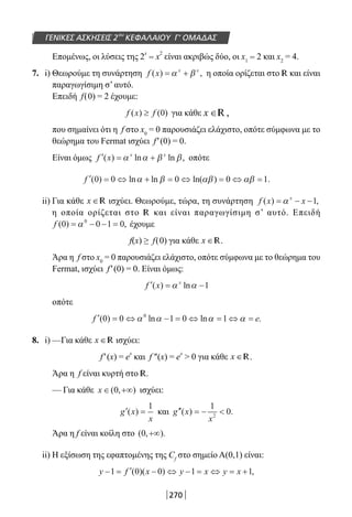 270
ΓΕΝΙΚΕΣ ΑΣΚΗΣΕΙΣ 2ου
ΚΕΦΑΛΑΙΟΥ Γ’ ΟΜΑΔΑΣ
Επομένως, οι λύσεις της 2
x
= x
2
είναι ακριβώς δύο, οι x1 = 2 και x2
= 4.
7. i) Θεωρούμε τη συνάρτηση f x x x
( ) ,= +α β η οποία ορίζεται στο R και είναι
παραγωγίσιμη σ’ αυτό.
Επειδή f(0) = 2 έχουμε:
f x f( ) ( )≥ 0 για κάθε x ∈ ,R
που σημαίνει ότι η f στο x0
= 0 παρουσιάζει ελάχιστο, οπότε σύμφωνα με το
θεώρημα του Fermat ισχύει f′(0) = 0.
Είναι όμως ′ = +f x x x
( ) ln ln ,α α β β οπότε
′ = ⇔ + = ⇔ = ⇔ =f ( ) ln ln ln( ) .0 0 0 0 1α β αβ αβ
ii) Για κάθε x ∈R ισχύει. Θεωρούμε, τώρα, τη συνάρτηση f x xx
( ) ,= − −α 1
η οποία ορίζεται στο R και είναι παραγωγίσιμη σ’ αυτό. Επειδή
f ( ) ,0 0 1 00
= − − =α έχουμε
f(x) ≥ f(0) για κάθε x ∈R.
Άρα η f στο x0
= 0 παρουσιάζει ελάχιστο, οπότε σύμφωνα με το θεώρημα του
Fermat, ισχύει f′(0) = 0. Είναι όμως:
′ = −f x x
( ) lnα α 1
οπότε
′ = ⇔ − = ⇔ = ⇔ =f e( ) ln ln .0 0 1 0 10
α α α α
8. i) —Για κάθε x ∈R ισχύει:
f′(x) = e
x
και f ″(x) = e
x
 0 για κάθε x ∈R.
Άρα η f είναι κυρτή στο R.
— Για κάθε x ∈ +∞( , )0 ισχύει:
′ =g x
x
( )
1
και ′′ = − g x
x
( ) .
1
02
Άρα η f είναι κοίλη στο ( , ).0 +∞
ii) Η εξίσωση της εφαπτομένης της Cf
στο σημείο Α(0,1) είναι:
y f x y x y x− = ′ − ⇔ − = ⇔ = +1 0 0 1 1( )( ) ,
22-0182-02.indb 270 26/11/2013 4:17:56 μμ
 