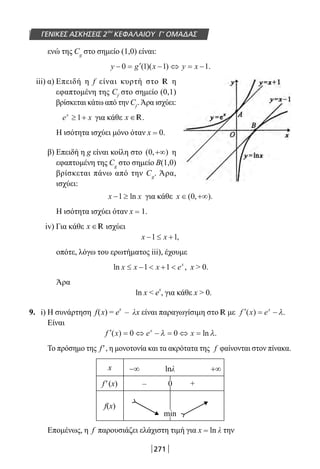 271
ΓΕΝΙΚΕΣ ΑΣΚΗΣΕΙΣ 2ου
ΚΕΦΑΛΑΙΟΥ Γ’ ΟΜΑΔΑΣ
ενώ της Cg
στο σημείο (1,0) είναι:
y g x y x− = ′ − ⇔ = −0 1 1 1( )( ) .
iii) α) Επειδή η f είναι κυρτή στο R η
εφαπτομένη της Cf
στο σημείο (0,1)
βρίσκεται κάτω από την Cf
.Άρα ισχύει:
e xx
≥ +1 για κάθε x ∈R.
Η ισότητα ισχύει μόνο όταν x = 0.
β) Επειδή η g είναι κοίλη στο ( , )0 +∞ η
εφαπτομένη της Cg
στο σημείο Β(1,0)
βρίσκεται πάνω από την Cg
. Άρα,
ισχύει:
x x− ≥1 ln για κάθε x ∈ +∞( , ).0
Η ισότητα ισχύει όταν x = 1.
iv) Για κάθε x ∈R ισχύει
x x− ≤ +1 1,
οπότε, λόγω του ερωτήματος iii), έχουμε
ln ,x x x ex
≤ −  + 1 1 x  0.
Άρα
ln x  e
x
, για κάθε x  0.
9. i) H συνάρτηση f(x) = e
x
– λx είναι παραγωγίσιμη στο R με ′ = −f x ex
( ) .λ
Είναι
′ = ⇔ − = ⇔ =f x e xx
( ) ln .0 0λ λ
Το πρόσημο της f′, η μονοτονία και τα ακρότατα της f φαίνονται στον πίνακα.
x −∞ lnλ +∞
f′(x) – 0 +
f(x)
min
Επομένως, η f παρουσιάζει ελάχιστη τιμή για x = ln λ την
22-0182-02-b.indd 271 28/11/2013 1:32:31 μμ
 