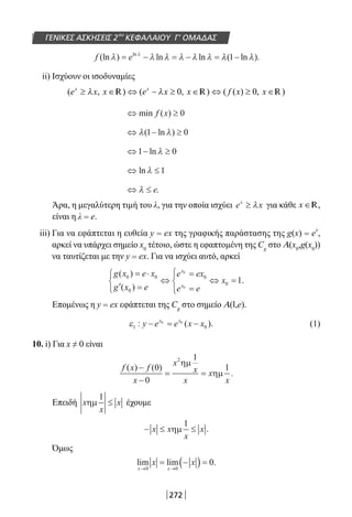 272
ΓΕΝΙΚΕΣ ΑΣΚΗΣΕΙΣ 2ου
ΚΕΦΑΛΑΙΟΥ Γ’ ΟΜΑΔΑΣ
f e(ln ) ln ln ( ln ).ln
λ λ λ λ λ λ λ λλ
= − = − = −1
ii) Ισχύουν οι ισοδυναμίες
R R R
⇔ ≥min ( )f x 0
⇔ − ≥λ λ( ln )1 0
⇔ − ≥1 0ln λ
⇔ ≤ln λ 1
⇔ ≤λ e.
Άρα, η μεγαλύτερη τιμή του λ, για την οποία ισχύει e xx
≥ λ για κάθε x ∈R,
είναι η λ = e.
iii) Για να εφάπτεται η ευθεία y = ex της γραφικής παράστασης της g(x) = e
x
,
αρκεί να υπάρχει σημείο x0
τέτοιο, ώστε η εφαπτομένη της Cg
στο Α(x0
,g(x0
))
να ταυτίζεται με την y = ex. Για να ισχύει αυτό, αρκεί
g x e x
g x e
e ex
e e
x
x
x
( )
( )
.
0 0
0
0
0
0
0
1
= ⋅
′ =



⇔
=
=




⇔ =
Επομένως η y = ex εφάπτεται της Cg
στο σημείο Α(l,e).
ε1 0
0 0
: ( ).y e e x xx x
− = − (1)
10. i) Για x ≠ 0 είναι
f x f
x
x
x
x
x
x
( ) ( )
.
−
−
= =
0
0
1
1
2
ηµ
ηµ
Επειδή x
x
xηµ
1
≤ έχουμε
− ≤ ≤x x
x
xηµ
1
.
Όμως
lim lim .
x x
x x
→ →
= −( ) =
0 0
0
22-0182-02.indb 272 26/11/2013 4:18:02 μμ
 