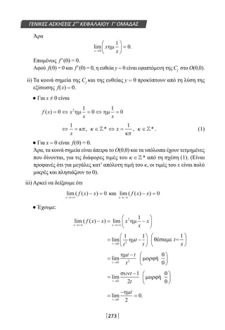 273
ΓΕΝΙΚΕΣ ΑΣΚΗΣΕΙΣ 2ου
ΚΕΦΑΛΑΙΟΥ Γ’ ΟΜΑΔΑΣ
Άρα
lim .
x
x
x→





 =
0
1
0ηµ
Επομένως f′(0) = 0.
Αφού f(0) = 0 και f′(0) = 0, η ευθεία y = 0 είναι εφαπτόμενη της Cf
στο Ο(0,0).
ii) Τα κοινά σημεία της Cf
και της ευθείας y = 0 προκύπτουν από τη λύση της
εξίσωσης f(x) = 0.
● Για x ≠ 0 είναι
f x x
x x
( ) = ⇔ = ⇔ =0
1
0
1
02
ηµ ηµ
⇔ =
1
x
κπ, κ ∈* ⇔ =x
1
κπ
, κ ∈*. (1)
● Για x = 0 είναι f(0) = 0.
Άρα, τα κοινά σημεία είναι άπειρα το Ο(0,0) και τα υπόλοιπα έχουν τετμημένες
που δίνονται, για τις διάφορες τιμές του κ ∈* από τη σχέση (1). (Είναι
προφανές ότι για μεγάλες κατ’ απόλυτη τιμή του κ, οι τιμές του x είναι πολύ
μικρές και πλησιάζουν το 0).
iii) Αρκεί να δείξουμε ότι
lim ( ( ) )
x
f x x
→+∞
− = 0 και lim ( ( ) )
x
f x x
→−∞
− = 0
● Έχουμε:
lim ( ( ) ) lim
x x
f x x x
x
x
→+∞ →+∞
− = −






2 1
ηµ
= −





→
lim
t t
t
t0 2
1 1
ηµ
=
−
→
lim
t
t t
t0 2
ηµ 0
ή
0
 
µορϕ
 
=
−
→
lim
t
t
t0
1
2
συν 0
ή
0
 
µορϕ
 
=
−
=
→
lim .
t
t
0 2
0
ηµ
22-0182-02.indb 273 26/11/2013 4:18:06 μμ
 
