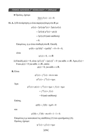 274
ΓΕΝΙΚΕΣ ΑΣΚΗΣΕΙΣ 2ου
ΚΕΦΑΛΑΙΟΥ Γ’ ΟΜΑΔΑΣ
● Ομοίως, έχουμε
lim ( ( ) ) .
x
f x x
→−∞
− = 0
11. Α. i) H συνάρτηση ψ είναι παραγωγίσιμη στο R με
ψ′(x) = 2φ′(x)φ″(x) + 2φ(x)∙φ′(x)
= 2φ′(x)( φ″(x) + φ(x))
= 2φ′(x)∙0 (από υπόθεση)
= 0.
Επομένως, η ψ είναι σταθερή στο R. Επειδή
ψ ϕ ϕ( ) ( ( )) ( ( )) ,0 0 0 0 0 02 2
= ′ + = + =
είναι
ψ ( ) ,x = 0 x ∈R
ii) Επειδή ψ(x) = 0, είναι ( ( )) ( ( ))′ + =ϕ ϕx x2 2
0 για κάθε x ∈R. Άρα φ′(x) =
0 και φ(x) = 0 για κάθε x ∈R, οπότε
φ(x) = 0, για κάθε x ∈R.
Β. Είναι
′ = ′ −ϕ ( ) ( )x f x xσυν και
′′ = ′′ +ϕ ( ) ( ) .x f x xηµ
Άρα
′′ + = ′′ + + −ϕ ϕ( ) ( ) ( ) ( )x x f x x f x xηµ ηµ
= ′′ +f x f x( ) ( )
= 0 (από υπόθεση)
Επίσης
ϕ( ) ( )0 0 0 0= − =f ηµ
και
′ = ′ − = − =ϕ ( ) ( ) .0 0 0 1 1 0f συν
Επομένως η φ ικανοποιεί τις υποθέσεις (1) του ερωτήματος (Α).
Ομοίως, έχουμε:
′ = ′ +ψ ( ) ( )x g x xηµ
22-0182-02.indb 274 26/11/2013 4:18:09 μμ
 