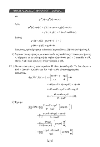 275
ΓΕΝΙΚΕΣ ΑΣΚΗΣΕΙΣ 2ου
ΚΕΦΑΛΑΙΟΥ Γ’ ΟΜΑΔΑΣ
και
′′ = ′′ +ψ ( ) ( ) .x g x xσυν
Άρα,
′′ + = ′′ + + −ψ ψ( ) ( ) ( ) ( )x x g x x g x xσυν συν
= ′′ + =g x g x( ) ( ) 0 (από υπόθεση).
Επίσης
ψ ( ) ( )0 0 0 1 1 0= − = − =g συν
′ = ′ + =ψ ( ) ( ) .0 0 0 0g ηµ
Επομένως, η συνάρτηση y ικανοποιεί τις υποθέσεις (1) του ερωτήματος Α.
ii) Αφού οι συναρτήσεις φ, ψ ικανοποιούν τις υποθέσεις (1) του ερωτήματος
Α, σύμφωνα με το ερώτημα (Α), ισχύει φ(x) = 0 και ψ(x) = 0 για κάθε x ∈R,
οπότε f(x) = ημx και g(x) = συνx για κάθε x ∈R.
12. i) Οι συντεταγμένες του σημείου Μ είναι (συνθ,ημθ). Τα διανύσματα
ΡΜ = −( , )συν ηµθ θx και ΡΝ = −( , )1 x θ είναι συγγραμμικά.
Επομένως,
det( , )ΡΜ ΡΝ = ⇔
−
−
=0
1
0
συν ηµθ θ
θ
x
x
⇔ − − − =θ θ θ( ) ( )συν ηµx x1 0
⇔ − = −θ θ θ θ θσυν ηµ ηµx x
⇔ =
−
−
=x x
θ θ θ
θ θ
θ
συν ηµ
ηµ
( ).
ii) Έχουμε
lim ( ) lim
θ θ
θ
θ θ θ
θ θ→ →
=
−
−0 0
x
συν ηµ
ηµ
=
− −
−→
lim
θ
θ θ θ θ
θ0 1
συν ηµ συν
συν
=
−
−→
lim
θ
θ θ
θ0 1
ηµ
συν
=
− −
→
lim
θ
θ θ θ
θ0
ηµ συν
ηµ
22-0182-02.indb 275 26/11/2013 4:18:13 μμ
 