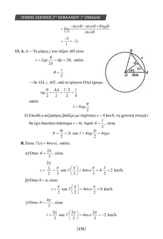 276
ΓΕΝΙΚΕΣ ΑΣΚΗΣΕΙΣ 2ου
ΚΕΦΑΛΑΙΟΥ Γ’ ΟΜΑΔΑΣ
=
− − +
→
lim
θ
θ θ θ θ
θ0
συν συν ηµ
συν
=
−
= −
2
1
2.
13. A. i) —Το μήκος s του τόξου ΑΠ είναι
s = = =2
2
2πρ
θ
π
θρ θ, οπότε
θ =
s
2
.
—Αν Ο∆ ΑΠ⊥ , από το τρίγωνο ΟΑΔ έχουμε
ηµ
θ
2 2
2
2 4
= = =
Α∆ l l/
οπότε
l = 4
2
ηµ
θ
.
ii) Επειδή ο πεζοπόρος βαδίζει με ταχύτητα υ = 4 km/h, τη χρονική στιγμή t
θα έχει διανύσει διάστημα s = 4t. Αφού θ =
l
2
, είναι
θ = =
4
2
2
t
t και l
t
t= =4
2
2
4ηµ ηµ .
Β. Είναι ′ =l t t( ) ,4συν οπότε:
α) Όταν θ
π
=
2
3
, είναι
t = =
2
3
2 3
π
π
και ′





 = = ⋅ =l
π π
3
4
3
4
1
2
2συν km/h.
β) Όταν θ = π, είναι
t =
π
2
και ′





 = =l
π π
2
4
2
0συν km/h
γ) Όταν θ
π
=
4
3
, είναι
t =
2
3
π
και ′





 = = −l
2
3
4
2
3
2
π π
συν km/h.
22-0182-02.indb 276 26/11/2013 4:18:18 μμ
 