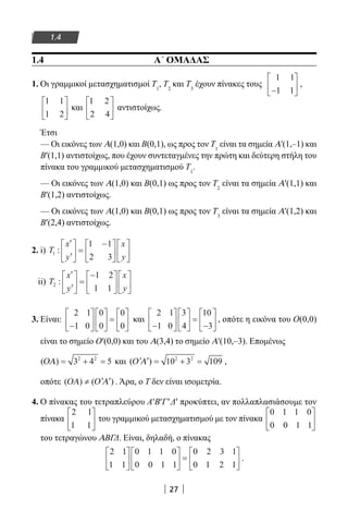 27
1.4
1.4 Α΄ ΟΜΑΔΑΣ
1. Οι γραμμικοί μετασχηματισμοί Τ1
, Τ2
και Τ3
έχουν πίνακες τους
1 1
1 1−





 ,
1 1
1 2





 και
1 2
2 4





 αντιστοίχως.
Έτσι
— Οι εικόνες των Α(1,0) και Β(0,1), ως προς τον Τ1
είναι τα σημεία Α′(1,–1) και
Β′(1,1) αντιστοίχως, που έχουν συντεταγμένες την πρώτη και δεύτερη στήλη του
πίνακα του γραμμικού μετασχηματισμού Τ1
.
— Οι εικόνες των Α(1,0) και Β(0,1) ως προς τον Τ2
είναι τα σημεία Α′(1,1) και
Β′(1,2) αντιστοίχως.
— Οι εικόνες των Α(1,0) και Β(0,1) ως προς τον Τ3
είναι τα σημεία Α′(1,2) και
Β′(2,4) αντιστοίχως.
2. i) T
x
y
x
y
1
1 1
2 3
:
′
′





 =
−











ii) T
x
y
x
y
2
1 2
1 1
:
′
′





 =
−











3. Είναι:
2 1
1 0
0
0
0
0−











 =





 και
2 1
1 0
3
4
10
3−











 =
−





 , οπότε η εικόνα του Ο(0,0)
είναι το σημείο Ο′(0,0) και του Α(3,4) το σημείο Α′(10,–3). Επομένως
( )ΟΑ = + =3 4 52 2
και ( )′ ′ = + =Ο Α 10 3 1092 2
,
οπότε ( ) ( )ΟΑ Ο Α≠ ′ ′ . Άρα, ο Τ δεν είναι ισομετρία.
4. Ο πίνακας του τετραπλεύρου Α′Β′Γ′Δ′ προκύπτει, αν πολλαπλασιάσουμε τον
πίνακα
2 1
1 1





 του γραμμικού μετασχηματισμού με τον πίνακα
0 1 1 0
0 0 1 1






του τετραγώνου ΑΒΓΔ. Είναι, δηλαδή, ο πίνακας
2 1
1 1
0 1 1 0
0 0 1 1
0 2 3 1
0 1 2 1











 =





 .
22-0182-02.indb 27 26/11/2013 4:08:48 μμ
 