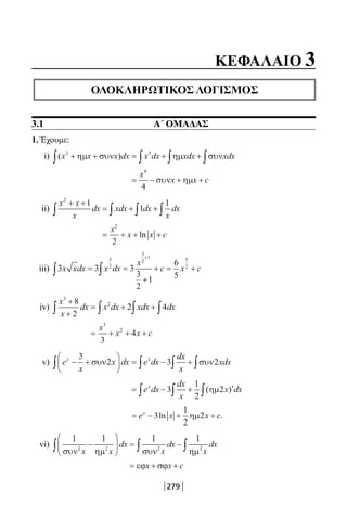 279
1. Έχουμε:
i) ( )x x x dx x dx xdx xdx3 3
+ + = + +∫ ∫ ∫ ∫ηµ συν ηµ συν
= − + +
x
x x c
4
4
συν ηµ
ii)
x x
x
dx xdx dx
x
dx
2
1
1
1+ +
= + +∫ ∫ ∫ ∫
= + + +
x
x x c
2
2
ln
iii) 3 3 3
3
2
1
6
5
3
2
3
2
1 5
2
x xdx x dx
x
c x c∫ ∫= =
+
+ = +
+
iv)
x
x
dx x dx xdx dx
3
28
2
2 4
+
+
= + +∫ ∫ ∫ ∫
= + + +
x
x x c
3
2
3
4
v) e
x
x dx e dx
dx
x
xdxx x
− +





 = − +∫ ∫ ∫∫
3
2 3 2συν συν
= − + ′∫ ∫∫e dx
dx
x
x dxx
3
1
2
2( )ηµ
= − + +e x x cx
3
1
2
2ln .ηµ
vi)
1 1 1 1
2 2 2 2
συν ηµ συν ηµx x
dx
x
dx
x
dx−





 = −∫ ∫ ∫
= + +εϕ σϕx x c
ΚΕΦΑΛΑΙΟ 3
ΟΛΟΚΛΗΡΩΤΙΚΟΣ ΛΟΓΙΣΜΟΣ
3.1 Α΄ ΟΜΑΔΑΣ
22-0182-02.indb 279 26/11/2013 4:18:24 μμ
 