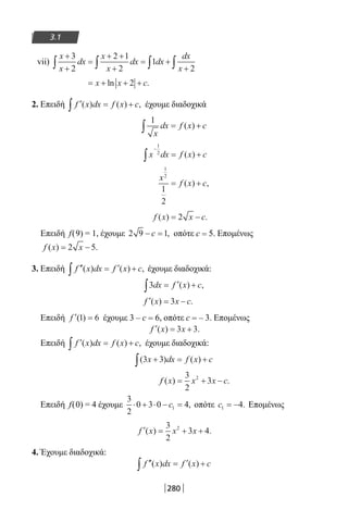280
3.1
vii)
x
x
dx
x
x
dx dx
dx
x
+
+
=
+ +
+
= +
+∫ ∫ ∫ ∫
3
2
2 1
2
1
2
= + + +x x cln .2
2. Επειδή ′ = +∫ f x dx f x c( ) ( ) , έχουμε διαδοχικά
1
x
dx f x c∫ = +( )
x dx f x c
−
∫ = +
1
2
( )
x
f x c
1
2
1
2
= +( ) ,
f x x c( ) .= −2
Επειδή f(9) = 1, έχουμε 2 9 1− =c , οπότε c = 5. Επομένως
f x x( ) .= −2 5
3. Επειδή ′′ = ′ +∫ f x dx f x c( ) ( ) , έχουμε διαδοχικά:
3dx f x c∫ = ′ +( ) ,
′ = −f x x c( ) .3
Επειδή ′ =f ( )1 6 έχουμε 3 – c = 6, οπότε c = – 3. Επομένως
′ = +f x x( ) .3 3
Επειδή ′ = +∫ f x dx f x c( ) ( ) , έχουμε διαδοχικά:
( ) ( )3 3x dx f x c+ = +∫
f x x x c( ) .= + −
3
2
32
Επειδή f(0) = 4 έχουμε
3
2
0 3 0 41⋅ + ⋅ − =c , οπότε c1 4= − . Επομένως
′ = + +f x x x( ) .
3
2
3 42
4. Έχουμε διαδοχικά:
′′ = ′ +∫ f x dx f x c( ) ( )
22-0182-02.indb 280 26/11/2013 4:18:30 μμ
 