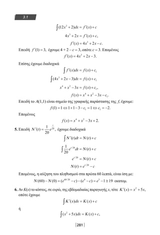 281
3.1
( ) ( )12 22
x dx f x c+ = ′ +∫
4 23
x x f x c+ = ′ +( ) ,
′ = + −f x x x c( ) .4 23
Επειδή ′ =f ( ) ,1 3 έχουμε 4 + 2 – c = 3, οπότε c = 3. Επομένως
′ = + −f x x x( ) .4 2 33
Επίσης έχουμε διαδοχικά
′ = +∫ f x dx f x c( ) ( ) 1
( ) ( )4 2 33
1x x dx f x c+ − = +∫
x x x f x c4 2
13+ − = +( ) ,
f x x x x c( ) .= + − −4 2
13
Επειδή το Α(1,1) είναι σημείο της γραφικής παράστασης της f, έχουμε:
f c c( ) .1 1 1 1 3 1 21 1= ⇔ + − − = ⇔ = −
Επομένως
f x x x x( ) .= + − +4 2
3 2
5. Επειδή ′ =Ν ( ) ,t e
t
1
20
20
έχουμε διαδοχικά
′ = +∫Ν Ν( ) ( )t dt t c
1
20
20
e dt t ct/
( )∫ = +Ν
e t ct/
( )20
= +Ν
Ν ( ) /
t e ct
= −20
Επομένως, η αύξηση του πληθυσμού στα πρώτα 60 λεπτά, είναι ίση με:
Ν Ν( ) ( ) ( ) ( )/
60 0 1 1960 20 0 3
− = − − − = − ≅e c e c e εκατομ.
6. Αν Κ(x) το κόστος, σε ευρώ, της εβδομαδιαίας παραγωγής x, τότε ′ = +Κ ( ) ,x x x2
5
οπότε έχουμε
′ = +∫Κ Κ( ) ( )x dx x c
ή
( ) ( ) ,x x dx x c2
5+ = +∫ Κ
22-0182-02.indb 281 26/11/2013 4:18:35 μμ
 
