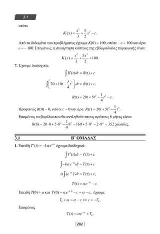 282
3.1
οπότε
Κ ( ) .x
x
x c= + −
3
2
3
5
2
Από τα δεδομένα του προβλήματος έχουμε Κ(0) = 100, οπότε – c = 100 και άρα
c = – 100. Επομένως, η συνάρτηση κόστους της εβδομαδιαίας παραγωγής είναι:
Κ ( ) .x
x x
= + +
3 2
3
5
2
100
7. Έχουμε διαδοχικά:
′ = +∫R t dt R t c( ) ( )
20 10
3
4
2
+ −





 = +∫ t t dt R t c( ) ,
R t t t t c( ) .= + − −20 5
1
4
2 3
Προφανώς R(0) = 0, οπότε c = 0 και άρα R t t t t( ) .= + −20 5
1
4
2 3
Επομένως τα βαρέλια που θα αντληθούν στους πρώτους 8 μήνες είναι:
R( )8 20 8 5 8
1
4
8 160 5 8 2 8 3522 3 2 2
= ⋅ + ⋅ − = + ⋅ − ⋅ = χιλιάδες.
3.1 Β΄ ΟΜΑΔΑΣ
1. Επειδή ′ = − −
T t k e kt
( ) ,α έχουμε διαδοχικά:
′ = +∫T t dt T t c( ) ( )
− = +−
∫ k e dt T t ckt
α ( )
α ( ) ( ) ,e dt T t ckt−
′ = +∫
T t e ckt
( ) .= −−
α
Επειδή Τ(0) + α και T e c ck
( ) ,0 0
= − = −− ⋅
α α έχουμε
T c c T0 0+ = − ⇔ = −α α .
Επομένως
T t e Tkt
( ) .= +−
α 0
22-0182-02.indb 282 26/11/2013 4:18:40 μμ
 