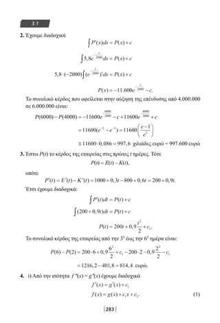 283
3.1
2. Έχουμε διαδοχικά
′ = +∫P x dx P x c( ) ( )
5 8 2000
, ( )e dx P x c
x
−
∫ = +
5 8 2000 2000
, ( ) ( ) ( )⋅ − ′ = +
−
∫ e dx P x c
x
P x e c
x
( ) . .= − −
−
11 600 2000
Το συνολικό κέρδος που οφείλεται στην αύξηση της επένδυσης από 4.000.000
σε 6.000.000 είναι:
= − =
−





− −
11600 11600
12 3
3
( )e e
e
e
≅ ⋅ =11600 0 086 997 6, , χιλιάδες ευρώ = 997.600 ευρώ
3. Έστω P(t) το κέρδος της εταιρείας στις πρώτες t ημέρες. Τότε
Ρ(t) = Ε(t) – Κ(t),
οπότε
′ = ′ − ′ = + − + = +P t t t t t t( ) ( ) ( ) , , , .Ε Κ 1000 0 3 800 0 6 200 0 9
Έτσι έχουμε διαδοχικά:
′ = +∫P t dt P t c( ) ( )
( , ) ( )200 0 9+ = +∫ t dt P t c
P t t
t
c( ) , .= + +200 0 9
2
2
1
Το συνολικό κέρδος της εταιρείας από την 3
η
έως την 6
η
ημέρα είναι:
P P c c( ) ( ) , ,6 2 200 6 0 9
6
2
200 2 0 9
2
2
2
1
2
1− = ⋅ + + − ⋅ − −
= − =1216 2 401 8 814 4, , , ευρώ.
4. i) Από την ισότητα f ″(x) = g″(x) έχουμε διαδοχικά
′ = ′ +f x g x c( ) ( ) 1
f x g x c x c( ) ( ) .= + +1 2 (1)
22-0182-02.indb 283 26/11/2013 4:18:44 μμ
 