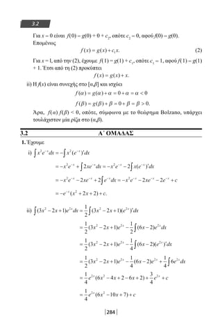 284
3.2
Για x = 0 είναι f(0) = g(0) + 0 + c2
, οπότε c2 = 0, αφού f(0) = g(0).
Επομένως
f x g x c x( ) ( ) .= + 1 (2)
Για x = l, από την (2), έχουμε f(1) = g(1) + c1
, οπότε c1 = 1, αφού f(1) = g(1)
+ 1. Έτσι από τη (2) προκύπτει
f x g x x( ) ( ) .= +
ii) H f(x) είναι συνεχής στο [α,β] και ισχύει
f g( ) ( )α α α α α= + = + = 0 0
f g( ) ( ) .β β β β β= + = + = 0 0
Άρα, f(α) f(β)  0, οπότε, σύμφωνα με το θεώρημα Bolzano, υπάρχει
τουλάχιστον μία ρίζα στο (α,β).
3.2 Α΄ ΟΜΑΔΑΣ
1. Έχουμε
i) x e dx x e dxx x2 2− −
∫ ∫= − ′( )
= − + = − − ′− − − −
∫ ∫x e xe dx x e x e dxx x x x2 2
2 2 ( )
= − − + = − − − +− − − − − −
∫x e xe e dx x e xe e cx x x x x x2 2
2 2 2 2
= − + + +−
e x x cx
( ) .2
2 2
ii) ( ) ( )( )3 2 1
1
2
3 2 12 2 2 2
x x e dx x x e dxx x
− + = − + ′∫ ∫
= − + − −∫
1
2
3 2 1
1
2
6 22 2 2
( ) ( )x x e x e dxx x
= − + − − ′∫
1
2
3 2 1
1
4
6 22 2 2
( ) ( )( )x x e x e dxx x
= − + − − + ∫
1
2
3 2 1
1
4
6 2
1
4
62 2 2 2
( ) ( )x x e x e e dxx x x
= − + − + + +
1
4
6 4 2 6 2
3
4
2 2 2
e x x x e cx x
( )
= − + +
1
4
6 10 72 2
e x x cx
( )
22-0182-02.indb 284 26/11/2013 4:18:49 μμ
 