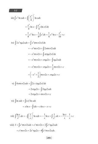285
3.2
iii) x xdx
x
xdx3
4
4
ln ln∫ ∫=






′
= − ′∫
x
x
x
x dx
4 4
4 4
ln (ln )
= − = − +∫
1
4
1
4
1
4 16
4 3 4
4
x x x dx x x
x
cln ln
iv) 2 2 22 2
x xdx x x dxηµ συν∫ ∫= ′( )
= − + ∫x x x xdx2
2 2 2συν συν
= − + ′∫x x x x dx2
2 2συν ηµ( )
= − + − ∫x x x x xdx2
2 2 2συν ηµ ηµ
= − + + +x x x x x c2
2 2
1
2
2συν ηµ συν
= − +





 + +x x x x c2 1
2
2 2συν ηµ
v) 4 2 2 2x xdx x x dxσυν ηµ∫ ∫= ⋅ ′( )
= − ∫2 2 2 2x x xdxηµ ηµ
= + +2 2 2x x x cηµ συν
vi) ln ( ) lnxdx x xdx∫ ∫= ′
= − = − +∫x x dx x x x cln ln1
vii)
ln
ln ln
lnx
x
dx
x
xdx
x
x
x
dx
x
x x
c2 2
1 1 1 1
∫ ∫ ∫= −






′
= − + = − − +
viii) I e xdx e x e xdxx x x
= = +∫ ∫συν συν ηµ2 2 2 2
= + − ∫e x e x e xdxx x x
συν ηµ συν2 2 2 4 2 .
22-0182-02.indb 285 26/11/2013 4:18:55 μμ
 