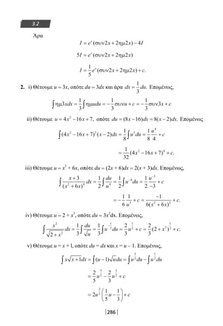 286
3.2
Άρα
I e x x Ix
= + −( )συν ηµ2 2 2 4
5 2 2 2I e x xx
= +( )συν ηµ
I e x x cx
= + +
1
5
2 2 2( ) .συν ηµ
2. i) Θέτουμε u = 3x, οπότε du = 3dx και άρα dx du=
1
3
. Επομένως,
ηµ ηµ συν συν3
1
3
1
3
1
3
3xdx udu u c x c∫ ∫= = − + = − +
ii) Θέτουμε u x x= − +4 16 72
, οπότε du x dx x dx= − = −( ) ( ) .8 16 8 2 Επομένως
( ) ( )4 16 7 2
1
8
1
8 4
2 3 3
4
x x x dx u du
u
c− + − = = +∫ ∫
= − + +
1
32
4 16 72 4
( ) .x x c
iii) Θέτουμε u = x2
+ 6x, οπότε du = (2x + 6)dx = 2(x + 3)dx. Επομένως,
x
x x
dx
du
u
u du
u
c
+
+
= = =
−
+∫ ∫ ∫
−
−
3
6
1
2
1
2
1
2 32 4 4
4
3
( )
= − + =
−
+
+
1
6
1 1
6 63 2 3
u
c
x x
c
( )
.
iv) Θέτουμε u = 2 + x
3
, οπότε du = 3x
2
dx. Επομένως,
x
x
dx
du
u
u du u c x c
2
3
1
2
1
2 3
1
2
2
1
3
1
3
2
3
2
3
2
+
= = = + = + +∫ ∫ ∫
−
( ) .
v) Θέτουμε u = x + l, οπότε du = dx και x = u – 1. Επομένως,
x x dx u udu u du u du+ = − = −∫ ∫ ∫ ∫1 1
3
2
1
2
( )
= − +
2
5
2
3
5
2
3
2
u u c
= −





 +2
1
5
1
3
3
2
u u c
22-0182-02.indb 286 26/11/2013 4:19:00 μμ
 