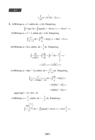 287
3.2
= + − +
2
15
1 3 2
3
2
( ) ( ) .x x c
3. i) Θέτουμε u = ex
, οπότε du = e
x
dx. Επομένως,
e e dx udu u c e cx x x
ηµ ηµ συν συν∫ ∫= = − + = − +
ii) Θέτουμε u = e
x
+ 1, οπότε du = e
x
dx. Επομένως,
e
e
dx
du
u
u c e c
x
x
x
+
= = + = + +∫ ∫1
1ln ln( )
iii) Θέτουμε u = ln x, οπότε du
x
dx=
1
. Επομένως,
dx
x x
du
u
u du
u
c
ln
= = = +∫ ∫∫
−
1
2
1
2
1
2
= + = +2 2u c x cln
iv) Θέτουμε u = ln(e
x
+ 1), οπότε du
e
e
dx
x
x
=
+1
. Επομένως,
e
e e
dx
du
u
u c
x
x x
( )ln( )
ln
+ +
= = +∫ ∫1 1
= + +ln ln( )e cx
1
= + +ln(ln( ))e cx
1
αφού ln(e
x
+ 1)  ln1 = 0.
v) Θέτουμε u
x
=
1
, οπότε du
x
dx= −
1
2
. Επομένως,
ηµ
ηµ συν συν
1
1
2
x
x
dx udu u c
x
c






= − = + = +∫ ∫ .
22-0182-02.indb 287 26/11/2013 4:19:04 μμ
 