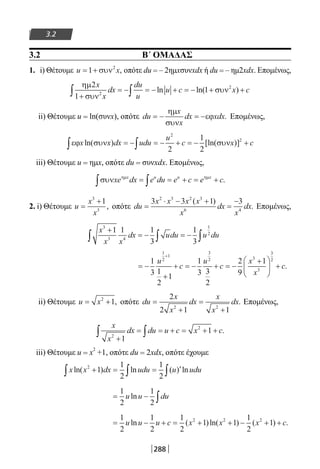 288
3.2
3.2 Β΄ ΟΜΑΔΑΣ
1. i) Θέτουμε u x= +1 2
συν , οπότε du = – 2ημxσυνxdx ή du = – ημ2xdx. Επομένως,
ηµ
συν
συν
2
1
12
2x
x
dx
du
u
u c x c
+
= − = − + = − + +∫ ∫ ln ln( )
ii) Θέτουμε u = ln(συνx), οπότε du
x
x
dx xdx= − = −
ηµ
συν
εϕ . Επομένως,
εϕ συν συνx x dx udu
u
c x cln( ) [ln( )]∫ ∫= − = − + = − +
2
2
2
1
2
iii) Θέτουμε u = ημx, οπότε du = συνxdx. Επομένως,
συν ηµ ηµ
xe dx e du e c e cx u u x
∫ ∫= = + = + .
2. i) Θέτουμε u
x
x
=
+3
3
1
, οπότε du
x x x x
x
dx
x
dx=
⋅ − +
=
−3 3 1 32 3 2 3
6 4
( )
. Επομένως,
x
x x
dx udu u du
3
3 4
1
2
1 1 1
3
1
3
+
= − = −∫ ∫ ∫
= −
+
+ = − + = −
+




 +
+
1
3 1
2
1
1
3 3
2
2
9
1
1
2
1
3
2 3
3
3
2u
c
u
c
x
x
c.
ii) Θέτουμε u x= +2
1, οπότε du
x
x
dx
x
x
dx=
+
=
+
2
2 1 12 2
. Επομένως,
x
x
dx du u c x c
2
2
1
1
+
= = + = + +∫ ∫ .
iii) Θέτουμε u = x2
+1, οπότε du = 2xdx, οπότε έχουμε
x x dx udu u uduln( ) ln ( ) ln2
1
1
2
1
2
+ = = ′∫ ∫ ∫
= − ∫
1
2
1
2
u u duln
= − + = + + − + +
1
2
1
2
1
2
1 1
1
2
12 2 2
u u u c x x x cln ( )ln( ) ( ) .
22-0182-02.indb 288 26/11/2013 4:19:09 μμ
 