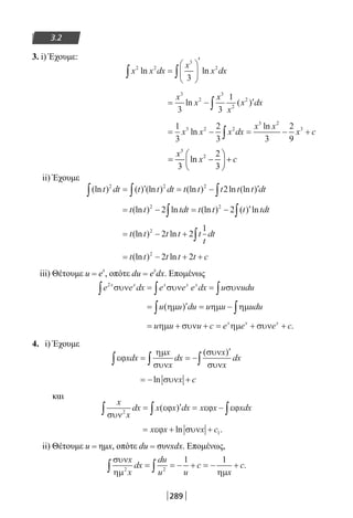 289
3.2
3. i) Έχουμε:
x x dx
x
x dx2 2
3
2
3
ln ln∫ ∫=






′
= − ′∫
x
x
x
x
x dx
3
2
3
2
2
3 3
1
ln ( )
= − = − +∫
1
3
2
3 3
2
9
3 2 2
3 2
3
x x x dx
x x
x cln
ln
3
x
ii) Έχουμε
(ln ) ( ) (ln ) (ln ) ln (ln )t dt t t dt t t t t t dt2 2 2
2∫ ∫ ∫= ′ = − ′
= − = − ′∫ ∫t t tdt t t t tdt(ln ) ln (ln ) ( ) ln2 2
2 2
= − + ∫t t t t t
t
dt(ln ) ln2
2 2
1
= − + +t t t t t c(ln ) ln2
2 2
iii) Θέτουμε u = e
x
, οπότε du = e
x
dx. Επομένως
e e dx e e e dx u udux x x x x2
συν συν συν∫ ∫ ∫= =
= ′ = −∫ ∫u u du u u udu( )ηµ ηµ ηµ
= + + = + +u u u c e e e cx x x
ηµ συν ηµ συν .
4. i) Έχουμε
εϕ
ηµ
συν
συν
συν
xdx
x
x
dx
x
x
dx∫ ∫ ∫= = −
′( )
= − +ln συνx c
και
x
x
dx x x dx x x xdx
συν
εϕ εϕ εϕ2∫ ∫ ∫= ′ = −( )
= + +x x x cεϕ συνln .1
ii) Θέτουμε u = ημx, οπότε du = συνxdx. Επομένως,
συν
ηµ ηµ
x
x
dx
du
u u
c
x
c2 2
1 1
∫ ∫= = − + = − + .
22-0182-02-b.indd 289 28/11/2013 2:08:04 μμ
 