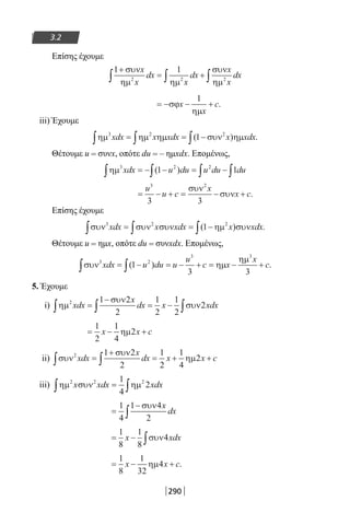290
3.2
Επίσης έχουμε
1 1
2 2 2
+
= +∫ ∫ ∫
συν
ηµ ηµ
συν
ηµ
x
x
dx
x
dx
x
x
dx
= − − +σϕ
ηµ
x
x
c
1
.
iii) Έχουμε
ηµ ηµ ηµ συν ηµ3 2 2
1xdx x xdx x xdx∫ ∫ ∫= = −( ) .
Θέτουμε u = συνx, οπότε du = – ημxdx. Επομένως,
ηµ3 2 2
1 1xdx u du u du du∫ ∫ ∫ ∫= − − = −( )
= − + = − +
u
u c
x
x c
3 2
3 3
συν
συν .
Επίσης έχουμε
συν συν συν ηµ συν3 2 2
1xdx x xdx x xdx∫ ∫ ∫= = −( ) .
Θέτουμε u = ημx, οπότε du = συνxdx. Επομένως,
συν ηµ
ηµ3 2
3 3
1
3 3
xdx u du u
u
c x
x
c∫ ∫= − = − + = − +( ) .
5. Έχουμε
i) ηµ
συν
συν2 1 2
2
1
2
1
2
2xdx
x
dx x xdx∫ ∫ ∫=
−
= −
= − +
1
2
1
4
2x x cηµ
ii) συν
συν
ηµ2 1 2
2
1
2
1
4
2xdx
x
dx x x c∫ ∫=
+
= + +
iii) ηµ συν ηµ2 2 21
4
2x xdx xdx∫ ∫=
=
−
∫
1
4
1 4
2
συν x
dx
= − ∫
1
8
1
8
4x xdxσυν
= − +
1
8
1
32
4x x cηµ .
22-0182-02.indb 290 26/11/2013 4:19:19 μμ
 
