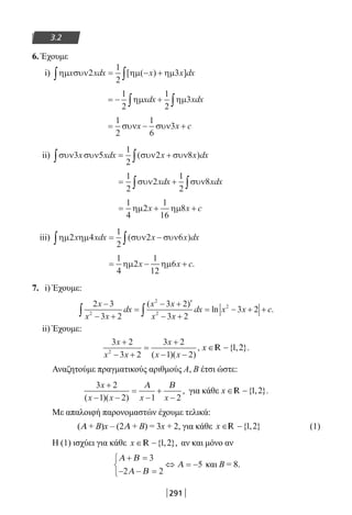291
3.2
6. Έχουμε
i) ηµ συν ηµ ηµx xdx x x dx2
1
2
3∫ ∫= − +[ ( ) ]
= − +∫ ∫
1
2
1
2
3ηµ ηµxdx xdx
= − +
1
2
1
6
3συν συνx x c
ii) συν συν συν συν3 5
1
2
2 8x xdx x x dx∫ ∫= +( )
= +∫ ∫
1
2
2
1
2
8συν συνxdx xdx
= + +
1
4
2
1
16
8ηµ ηµx x c
iii) ηµ ηµ συν συν2 4
1
2
2 6x xdx x x dx∫ ∫= −( )
= − +
1
4
2
1
12
6ηµ ηµx x c.
7. i) Έχουμε:
2 3
3 2
3 2
3 2
3 22
2
2
2x
x x
dx
x x
x x
dx x x c
−
− +
=
− + ′
− +
= − + +∫ ∫
( )
ln .
ii) Έχουμε:
3 2
3 2
3 2
1 22
x
x x
x
x x
+
− +
=
+
− −( )( )
, x ∈ −{ , }.1 2R
Αναζητούμε πραγματικούς αριθμούς Α, Β έτσι ώστε:
3 2
1 2 1 2
x
x x x x
+
− −
=
−
+
−( )( )
,
Α Β
για κάθε x ∈ −{ , }.1 2R
Με απαλοιφή παρονομαστών έχουμε τελικά:
(Α + Β)x – (2Α + Β) = 3x + 2, για κάθε x ∈ −{ , }1 2R (1)
Η (1) ισχύει για κάθε x ∈ −{ , },1 2R αν και μόνο αν
Α Β
Α Β
Α
+ =
− − =



⇔ = −
3
2 2
5 και Β = 8.
22-0182-02.indb 291 26/11/2013 4:19:24 μμ
 