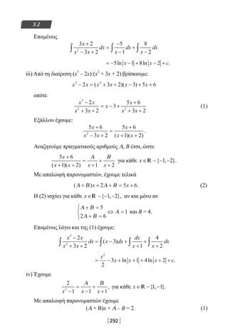 292
3.2
Επομένως
3 2
3 2
5
1
8
22
x
x x
dx
x
dx
x
dx
+
− +
=
−
−
+
−∫ ∫ ∫
= − − + − +5 1 8 2ln ln .x x c
iii) Από τη διαίρεση (x
3
– 2x):(x
2
+ 3x + 2) βρίσκουμε:
x x x x x x3 2
2 3 2 3 5 6− = + + − + +( )( )
οπότε
x x
x x
x
x
x x
3
2 2
2
3 2
3
5 6
3 2
−
+ +
= − +
+
+ +
(1)
Εξάλλου έχουμε:
5 6
3 2
5 6
1 22
x
x x
x
x x
+
− +
=
+
+ +( )( )
.
Αναζητούμε πραγματικούς αριθμούς Α, Β έτσι, ώστε
5 6
1 2 1 2
x
x x x x
+
+ +
=
+
+
+( )( )
Α Β
για κάθε x ∈ − − −{ , }.1 2R
Με απαλοιφή παρονομαστών, έχουμε τελικά
( ) .Α Β Α Β+ + + = +x x2 5 6 (2)
Η (2) ισχύει για κάθε x ∈ − − −{ , },1 2R αν και μόνο αν
Α Β
Α Β
Α
+ =
+ =



⇔ =
5
2 6
1 και Β = 4.
Επομένως λόγω και της (1) έχουμε:
x x
x x
dx x dx
dx
x x
dx
3
2
2
3 2
3
1
4
2
−
+ +
= − +
+
+
+∫ ∫ ∫ ∫( )
= − + + + + +
x
x x x c
2
2
3 1 4 2ln ln .
iv) Έχουμε
2
1 1 12
x x x−
=
−
+
+
Α Β
, για κάθε x ∈ − −{ , }.1 1R
Με απαλοιφή παρονομαστών έχουμε
(Α + Β)x + Α – Β = 2. (1)
22-0182-02.indb 292 26/11/2013 4:19:28 μμ
 