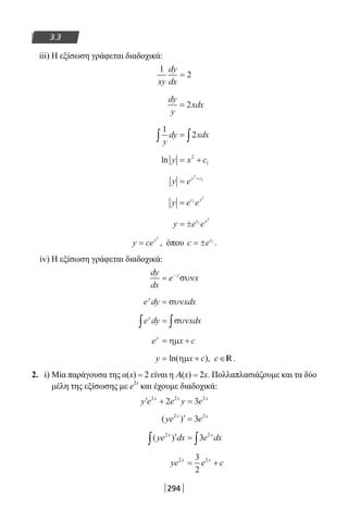 294
3.3
iii) Η εξίσωση γράφεται διαδοχικά:
1
2
xy
dy
dx
=
dy
y
xdx= 2
1
2
y
dy xdx∫ ∫=
ln y x c= +2
1
y ex c
= +2
1
y e ec x
= 1
2
y e ec x
= ± 1
2
y cex
=
2
, όπου c ec
= ± 1
.
iv) Η εξίσωση γράφεται διαδοχικά:
dy
dx
e xy
= −
συν
e dy xdxy
= συν
e dy xdxy
∫ ∫= συν
e x cy
= +ηµ
y x c= +ln( ),ηµ c∈ .R
2. i) Μία παράγουσα της α(x) = 2 είναι η Α(x) = 2x. Πολλαπλασιάζουμε και τα δύο
μέλη της εξίσωσης με e
2x
και έχουμε διαδοχικά:
′ + =y e e y ex x x2 2 2
2 3
( )ye ex x2 2
3′ =
( )ye dx e dxx x2 2
3′ =∫ ∫
ye e cx x2 23
2
= +
22-0182-02.indb 294 26/11/2013 4:19:37 μμ
 