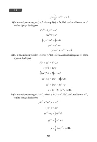 295
3.3
y ce x
= + −3
2
2
, c∈ .R
ii) Μία παράγουσα της α(x) = 2 είναι η A(x) = 2x. Πολλαπλασιάζουμε με e2x
οπότε έχουμε διαδοχικά
′ + =y e ye ex x x2 2
2
( )ye ex x2
′ =
( )ye dx e dxx x2
′ =∫ ∫
ye e cx x2
= +
y e cex x
= +− −2
, c∈ .R
iii) Μία παράγουσα της α(x) = l είναι η A(x) = x. Πολλαπλασιάζουμε με e
x
, οπότε
έχουμε διαδοχικά
′ + = ⋅y e ye e xx x x
2
( )ye e xx x
′ = 2
( )ye dx e xdxx x
′ = ⋅∫ ∫2
ye c xe e dxx x x
+ = − ∫1 2 2
ye xe e cx x x
= − +2 2
y x ce x
= − + −
2 2 , c∈ .R
iv) Μία παράγουσα της α(x) = 2x είναι η A(x) = x
2
. Πολλαπλασιάζουμε ex2
,
οπότε έχουμε διαδοχικά
′ + =y e xe y xex x x2 2 2
2
( )ye xex x2 2
′ =
ye c xe dxx x2 2
1+ = ∫
ye e cx x2 21
2
= +
y ce x
= + −1
2
2
, c∈ .R
22-0182-02.indb 295 26/11/2013 4:19:42 μμ
 