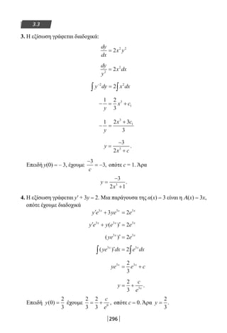 296
3.3
3. Η εξίσωση γράφεται διαδοχικά:
dy
dx
x y= 2 2 2
dy
y
x dx2
2
2=
y dy x dx−
∫ ∫=2 2
2
− = +
1 2
3
3
1
y
x c
− =
+1 2 3
3
3
1
y
x c
y
x c
=
−
+
3
2 3
.
Επειδή y(0) = – 3, έχουμε
−
= −
3
3
c
, οπότε c = 1. Άρα
y
x
=
−
+
3
2 13
.
4. Η εξίσωση γράφεται y′ + 3y = 2. Μια παράγουσα της α(x) = 3 είναι η Α(x) = 3x,
οπότε έχουμε διαδοχικά
′ + =y e ye ex x x3 3 3
3 2
′ + ′ =y e y e ex x x3 3 3
2( )
( )ye ex x3 3
2′ =
( )ye dx e dxx x3 3
2′ =∫ ∫
ye e cx x3 32
3
= +
y
c
e x
= +
2
3 3
.
Επειδή y( )0
2
3
= έχουμε
2
3
2
3 0
= +
c
e
, οπότε c = 0. Άρα y =
2
3
.
22-0182-02.indb 296 26/11/2013 4:19:46 μμ
 