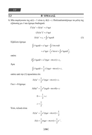 298
3.3
3.3 Β΄ ΟΜΑΔΑΣ
1. Μία παράγουσα της α(t) = 1 είναι η A(t) = t. Πολλαπλασιάζουμε τα μέλη της
εξίσωσης με et
και έχουμε διαδοχικά:
′ + =I t e I t e e tt t t
( ) ( ) ηµ
( ( ) )I t e e tt t
′ = ηµ
I t e c e tdtt t
( ) + = ∫1 ηµ (1)
Εξάλλου έχουμε
e tdt e t e tdtt t t
ηµ ηµ συν∫ ∫= −
= − +


∫e t e t e tdtt t t
ηµ συν ηµ ,
οπότε
2 1e tdt e t t ct t
ηµ ηµ συν∫ = − +( ) .
Άρα
e tdt e t t ct t
ηµ ηµ συν∫ = − +
1
2
( ) ,
οπότε από την (1) προκύπτει ότι
I t e e t t ct t
( ) ( ) .= − +
1
2
ηµ συν
Για t = 0 έχουμε
I e e c( ) ( )0
1
2
0 00 0
= − +ηµ συν
0
1
2
= − + c
c =
1
2
.
Έτσι, τελικά είναι
I t e e t tt t
( ) ( )= − +
1
2
1
2
ηµ συν
I t t t e t
( ) ( ) .= − + −1
2
1
2
ηµ συν
22-0182-02.indb 298 26/11/2013 4:19:56 μμ
 