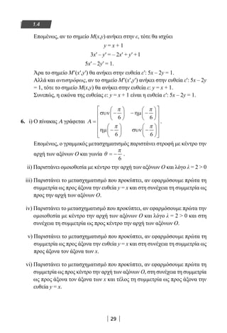 29
1.4
Επομένως, αν το σημείο M(x,y) ανήκει στην ε, τότε θα ισχύει
y = x + 1
3x′ – y′ = – 2x′ + y′ + l
5x′ – 2y′ = 1.
Άρα το σημείο M′(x′,y′) θα ανήκει στην ευθεία ε′: 5x – 2y = 1.
Αλλά και αντιστρόφως, αν το σημείο M′(x′,y′) ανήκει στην ευθεία ε′: 5x – 2y
= 1, τότε το σημείο M(x,y) θα ανήκει στην ευθεία ε: y = x + 1.
Συνεπώς, η εικόνα της ευθείας ε: y = x + 1 είναι η ευθεία ε′: 5x – 2y = 1.
6. i) Ο πίνακας Α γράφεται Α =
−





 − −






−





 −














συν ηµ
ηµ συν
π π
π π
6 6
6 6



.
Επομένως, ο γραμμικός μετασχηματισμός παριστάνει στροφή με κέντρο την
αρχή των αξόνων Ο και γωνία θ
π
= −
6
.
ii) Παριστάνει ομοιοθεσία με κέντρο την αρχή των αξόνων Ο και λόγο λ = 2  0
iii) Παριστάνει το μετασχηματισμό που προκύπτει, αν εφαρμόσουμε πρώτα τη
συμμετρία ως προς άξονα την ευθεία y = x και στη συνέχεια τη συμμετρία ως
προς την αρχή των αξόνων Ο.
iv) Παριστάνει το μετασχηματισμό που προκύπτει, αν εφαρμόσουμε πρώτα την
ομοιοθεσία με κέντρο την αρχή των αξόνων Ο και λόγο λ = 2  0 και στη
συνέχεια τη συμμετρία ως προς κέντρο την αρχή των αξόνων Ο.
v) Παριστάνει το μετασχηματισμό που προκύπτει, αν εφαρμόσουμε πρώτα τη
συμμετρία ως προς άξονα την ευθεία y = x και στη συνέχεια τη συμμετρία ως
προς άξονα τον άξονα των x.
vi) Παριστάνει το μετασχηματισμό που προκύπτει, αν εφαρμόσουμε πρώτα τη
συμμετρία ως προς κέντρο την αρχή των αξόνων Ο, στη συνέχεια τη συμμετρία
ως προς άξονα τον άξονα των x και τέλος τη συμμετρία ως προς άξονα την
ευθεία y = x.
22-0182-02.indb 29 26/11/2013 4:08:48 μμ
 
