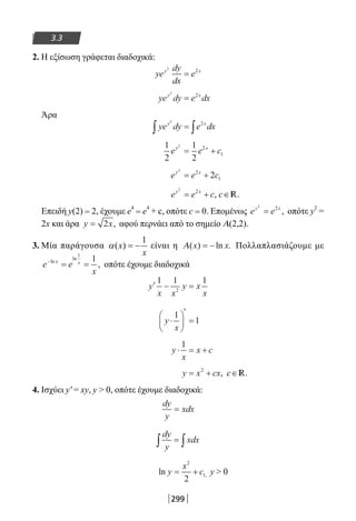 299
3.3
2. Η εξίσωση γράφεται διαδοχικά:
ye
dy
dx
ey x2
2
=
ye dy e dxy x2
2
=
Άρα
ye dy e dxy x2
2
∫ ∫=
1
2
1
2
2
2
1e e cy x
= +
e e cy x2
2
12= +
e e cy x2
2
= + , c∈ .R
Επειδή y(2) = 2, έχουμε e
4
= e
4
+ c, οπότε c = 0. Επομένως e ey x2
2
= , οπότε y
2
=
2x και άρα y x= 2 , αφού περνάει από το σημείο Α(2,2).
3. Μία παράγουσα
1
( )x
x
α = − είναι η Α( ) ln .x x= − Πολλαπλασιάζουμε με
e e
x
x x−
= =ln
ln
,
1
1
οπότε έχουμε διαδοχικά
′ − =y
x x
y x
x
1 1 1
2
y
x
⋅






′
=
1
1
y
x
x c⋅ = +
1
y x cx= +2
, c∈ .R
4. Ισχύει y′ = xy, y  0, οπότε έχουμε διαδοχικά:
dy
y
xdx=
dy
y
xdx∫ ∫=
ln ,y
x
c= +
2
1
2
y  0
22-0182-02.indb 299 26/11/2013 4:20:01 μμ
 
