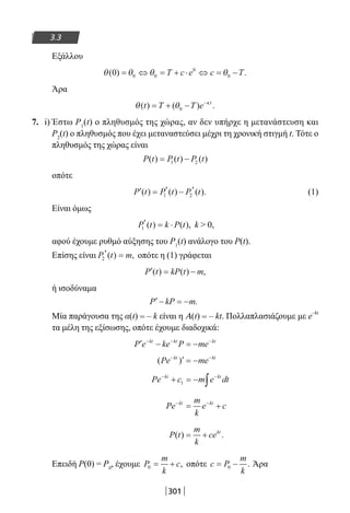 301
3.3
Εξάλλου
θ θ θ θ( ) .0 0 0
0
0= ⇔ = + ⋅ ⇔ = −T c e c T
Άρα
θ θ κ
( ) ( ) .t T T e t
= + − −
0
7. i) Έστω Ρ1
(t) ο πληθυσμός της χώρας, αν δεν υπήρχε η μετανάστευση και
P2
(t) ο πληθυσμός που έχει μεταναστεύσει μέχρι τη χρονική στιγμή t. Τότε ο
πληθυσμός της χώρας είναι
P t P t P t( ) ( ) ( )= −1 2
οπότε
′ = ′ − ′P t P t P t( ) ( ) ( ).1 2 (1)
Είναι όμως
P t k P t1
′ = ⋅( ) ( ), k  0,
αφού έχουμε ρυθμό αύξησης του Ρ1
(t) ανάλογο του P(t).
Επίσης είναι P t m2
′ =( ) , οπότε η (1) γράφεται
′ = −P t kP t m( ) ( ) ,
ή ισοδύναμα
′− = −P kP m.
Μία παράγουσα της α(t) = – k είναι η A(t) = – kt. Πολλαπλασιάζουμε με e
–kt
τα μέλη της εξίσωσης, οπότε έχουμε διαδοχικά:
′ − = −− − −
P e ke P mekt kt kt
( )Pe mekt kt− −
′ = −
Pe c m e dtkt kt− −
+ = − ∫1
Pe
m
k
e ckt kt− −
= +
P t
m
k
cekt
( ) .= +
Επειδή P(0) = P0
, έχουμε P
m
k
c0 = + , οπότε c P
m
k
= −0 . Άρα
22-0182-02.indb 301 26/11/2013 4:20:10 μμ
 