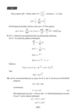 303
3.3
Όμως ισχύει y(0) = 36dm, οπότε 36
2
2
=






c
, συνεπώς c = 12. Άρα
y t t( ) = − +






5
100
6
2
iii) H δεξαμενή αδειάζει τελείως, όταν y(t) = 0. Έτσι έχουμε:
y t t t( ) = ⇔ − + = ⇔ = = =0
5
100
6 0
600
5
600
5
5 120 5 sec.
9. Η Ε = 0 αποτελεί μία προφανή λύση της διαφορικής εξίσωσης.
Για Ε  0 η εξίσωση γράφεται διαδοχικά:
d
RC
dt
Ε
Ε
= −
1
ln Ε = − +
1
1
RC
t c
Ε ( )t e
t
RC
c
=
− + 1
Ε ( ) ,t k e
t
RC
= ⋅
−
k ec
= 1
.
Εξάλλου
Ε Ε Ε Ε( ) .t ke k e
t
RC
t
RC
1 0 0 0
1 1
= ⇔ = ⇔ =
−
Άρα
E t E e
t t
RC
( ) .=
−
0
1
10. i) α) Αν αντικαταστήσουμε τις τιμές των R, L και Ε, κανόνας του Kirchhoff
γράφεται
4 12 60,I I′ + =
ή ισοδύναμα
′ = +I I3 15. (1)
Μία παράγουσα της α(t) = 3 είναι η A(t) = 3t. Πολλαπλασιάζουμε τα μέλη
(1) με e
3t
, οπότε έχουμε διαδοχικά:
′ + =I e e I et t t3 3 3
3 15
( )Ie et t3 3
15′ =
22-0182-02.indb 303 26/11/2013 4:20:18 μμ
 