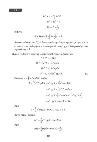 304
3.3
Ie c e dtt t3
1
3
5 3+ = ∫
Ie e ct t3 3
5= + .
I t
c
e t
( ) .= +5 3
β) Είναι
lim ( ) lim .
t t t
I t
c
e→+∞ →+∞
= +





 =5 53
Από την ισότητα lim ( )
t
I t
→+∞
= 5 συμπεραίνουμε ότι για «μεγάλες» τιμές του t η
ένταση γίνεται σταθερή και η γραφική παράσταση της y = I(t) έχει ασύμπτωτη
την ευθεία y = 5.
ii) Αν Ε = 60ημ3t ο κανόνας του Kirchhoff γράφεται διαδοχικά:
′+ =I I t3 15 3ηµ
′ + =I e e I e tt t t3 3 3
3 15 3ηµ
( )Ie e tt t3 3
15 3′ = ηµ
Ie c e tdtt t3
1
3
5 3 3+ = ∫ ηµ . (2)
Θέτουμε J e tdtt
= ∫3 33
ηµ , οπότε
J e tdt e t e tdtt t t
= ′ = −∫ ∫( )3 3 3
3 3 3 3ηµ ηµ συν
= − ′∫e t e tdtt t3 3
3 3ηµ συν( )
= − +


∫e t e t e tdtt t t3 3 3
3 3 3 3ηµ συν ηµ
= − −e t t Jt3
3 3 3( ) .ηµ συν
Άρα
J e t t ct
= − +
1
4
3 33
1( ) ,ηµ συν c1 ∈ .R
Λόγω της (2) έχουμε
Ie e t t ct t3 35
4
3 3= − +( )ηµ συν
Άρα
I t t t
c
e t
( ) ( ) .= − +
5
4
3 3 3
ηµ συν
22-0182-02.indb 304 26/11/2013 4:20:24 μμ
 