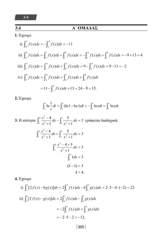 305
3.4
3.4 Α΄ ΟΜΑΔΑΣ
1. Έχουμε
i) f x dx f x dx( ) ( )
4
3
3
4
11∫ ∫= − = −
ii) f x dx f x dx f x dx f x dx f x dx( ) ( ) ( ) ( ) ( )
4
8
4
1
1
8
1
4
1
8
9 13 4∫ ∫ ∫ ∫ ∫= + = − + = − + =
iii) f x dx f x dx f x dx f x dx( ) ( ) ( ) ( )
1
3
1
4
4
3
3
4
9 9 11 2∫ ∫ ∫ ∫= + = − = − = −
iv) f x dx f x dx f x dx f x dx( ) ( ) ( ) ( )
3
8
3
4
4
1
1
8
∫ ∫ ∫ ∫= + +
= − + = − =∫11 13 24 9 15
1
4
f x dx( ) .
2. Έχουμε
ln (ln ln ) ln ln .
1
1
1 1 1
1t
dt t dt tdt tdt
ε ε ε
ε
∫ ∫ ∫ ∫= − = − =
3. Η ισότητα
x
x
dx
x
dx
k
k
2
21 2
14
1
5
1
3
−
+
−
+
=∫ ∫ γράφεται διαδοχικά:
x
x
dx
x
dx
k k
2
21 21
4
1
5
1
3
−
+
+
+
=∫ ∫
x
x
dx
k
2
21
4 5
1
3
− +
+
=∫
1 3
1
dx
k
∫ =
( )k − =1 3
k = 4.
4. Έχουμε
i) [ ( ) ( )] ( ) ( ) ( )2 6 2 6 2 5 6 2 22
1
3
1
3
1
3
f x g x dx f x dx g x dx− = − = ⋅ − ⋅ − =∫ ∫ ∫
ii) [ ( ) ( )] ( ) ( )2 2
3
1
3
1
3
1
f x g x dx f x dx g x dx− = −∫ ∫ ∫
= − +∫ ∫2
1
3
1
3
f x dx g x dx( ) ( )
= − ⋅ − = −2 5 2 12.
22-0182-02.indb 305 26/11/2013 4:20:30 μμ
 