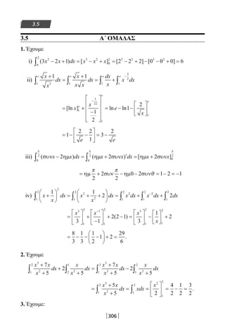 306
3.5
3.5 Α΄ ΟΜΑΔΑΣ
1. Έχουμε
i) ( ) [ ] [ ] [ ]3 2 1 2 2 2 0 0 0 62
0
2
3 2
0
2 3 2 3 2
x x dx x x x− + = − + = − + − − + =∫
ii)
x
x
dx
x
x x
dx
dx
x
x dx
e e ee+
=
+
= +∫ ∫ ∫∫
−1 1
31 1
3
2
11
= +
−










= − −






−
[ln ] ln lnx
x
e
x
e
e
e
1
1
22
1
1
1
2
1
2
= − −





 = −1
2 2
1
3
2
e e
iii) ( ) ( ) [ ]συν ηµ ηµ συν ηµ συνx x dx x x dx x x− = + ′ = +∫ ∫2 2 2
0
2
0
2
0
2
π π π
= + − − = − = −ηµ συν ηµ συν
π π
θ
2
2
2
0 2 1 2 1
iv) x
x
dx x
x
dx x dx x dx dx+





 = + +





 = + +∫ ∫ ∫ ∫
−1 1
2 2
2
1
2
2
21
2
2
1
2
2
1
2
1
22
∫
=





 +
−





 + − =





 −





 +
−
x x x
x
3
1
2 1
1
2 3
1
2
1
2
3 1
2 2 1
3
1
2( )
= − − −





 + =
8
3
1
3
1
2
1 2
29
6
.
2. Έχουμε
x x
x
dx
x
x
dx
x x
x
dx
x
x
dx
3
21
2
22
1
3
21
2
21
27
5
2
5
7
5
2
5
+
+
+
+
=
+
+
−
+∫ ∫ ∫ ∫
=
+
+
= =





 = − =∫ ∫
x x
x
dx xdx
x3
21
2
1
2
2
1
2
5
5 2
4
2
1
2
3
2
.
3. Έχουμε:
22-0182-02.indb 306 26/11/2013 4:20:36 μμ
 
