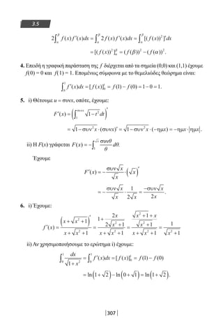 307
3.5
2 2 2
f x f x dx f x f x dx f x dx( ) ( ) ( ) ( ) [( ( )) ]′ = ′ = ′∫ ∫ ∫α
β
α
β
α
β
= = −[( ( )) ] ( ( )) ( ( )) .f x f f2 2 2
α
β
β α
4. Επειδή η γραφική παράσταση της f διέρχεται από τα σημεία (0,0) και (1,1) έχουμε
f(0) = 0 και f(1) = 1. Επομένως σύμφωνα με το θεμελιώδες θεώρημα είναι:
′ = = − = − =∫ f x dx f x f f( ) [ ( )] ( ) ( ) .
0
1
0
1
1 0 1 0 1
5. i) Θέτουμε u = συνx, οπότε, έχουμε:
′ = −( )′
∫F x t dt
x
( ) 1 2
1
συν
= − ⋅ ′ = − ⋅ − = − ⋅1 12 2
συν συν συν ηµ ηµ ηµx x x x x x( ) ( ) .
ii) Η F(x) γράφεται
Έχουμε
= − ⋅ =
−συν συνx
x x
x
x
1
2 2
.
6. i) Έχουμε:
′ =
+ +( )′
+ +
=
+
+
+ +
=
+ +
+
+ +
=f x
x x
x x
x
x
x x
x x
x
x x x
( )
2
2
2
2
2
2
2 2
1
1
1
2
2 1
1
1
1
1
1
++1
ii) Αν χρησιμοποιήσουμε το ερώτημα i) έχουμε:
dx
x
f x dx f x f f
1
1 0
2 0
1
0
1
0
1
+
= ′ = = −∫∫ ( ) [ ( )] ( ) ( )
= +( )− +( )= +( )ln ln ln .1 2 0 1 1 2
22-0182-02.indb 307 26/11/2013 4:20:40 μμ
 