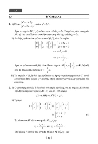 30
1.4
1.4 Β΄ ΟΜΑΔΑΣ
1. i) Είναι
′ = +
′ = +



x x y
y x y
2
2 4
, οπότε y′ = 2x′.
Άρα, το σημείο M′(x′,y′) ανήκει στην ευθεία y = 2x. Επομένως, όλα τα σημεία
M(x,y) του επιπέδου απεικονίζονται σε σημεία της ευθείας y = 2x.
ii) Αν M(x,y) είναι ένα πρότυπο του Ο(0,0), τότε θα ισχύει
0
0
1 2
2 4
2 0
2 4 0





 =











 ⇔
+ =
+ =



x
y
x y
x y
⇔ + =x y2 0
⇔ = −y x
1
2
.
Άρα, τα πρότυπα του Ο(0,0) είναι όλα τα σημεία Μ x x,−






1
2
, y∈R, δηλαδή
όλα τα σημεία της ευθείας y x= −
1
2
.
iii) Το σημείο Α′(1,1) δεν έχει πρότυπο ως προς το μετασχηματισμό Τ, αφού
δεν ανήκει στην ευθεία y = 2x στην οποία απεικονίζονται όλα τα σημεία του
επιπέδου.
2. i) Ο μετασχηματισμός Τ δεν είναι ισομετρία αφού π.χ. για τα σημεία Α(1,0) και
Β(0,1) και τις εικόνες τους Α′(1,1) και Β′(–1,0) ισχύει
2 5= ≠ ′ ′ =( ) ( )ΑΒ Α Β .
ii) Έχουμε
Τ :
′
′





 =
−










 ⇔
′
′





 =
−





x
y
x
y
x
y
x y
x
1 1
1 0
⇔
′ = −
′ =



x x y
y x
		 (1)
Το μέσο του ΑΒ είναι το σημείο M(x0
,y0
) με
x
x x
0
1 2
2
=
+
και y
y y
0
1 2
2
=
+
.
Επομένως, η εικόνα του είναι το σημείο ′ ′ ′Μ ( , )x y0 0 με
22-0182-02.indb 30 26/11/2013 4:08:48 μμ
 