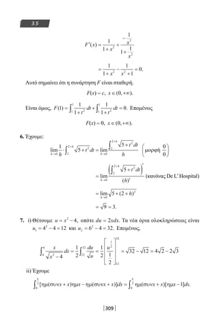 309
3.5
′ =
+
+
−
+
F x
x
x
x
( )
1
1
1
1
12
2
2
=
+
−
+
=
1
1
1
1
02 2
x x
.
Αυτό σημαίνει ότι η συνάρτηση F είναι σταθερή.
F(x) = c, x ∈ +∞( , ).0
Είναι όμως, F
t
dt
t
dt( ) .1
1
1
1
1
021
1
21
1
=
+
+
+
=∫ ∫ Επομένως
F(x) = 0, x ∈ +∞( , ).0
6. Έχουμε:
lim lim
h
h
h
h
h
t dt
t dt
h→
+
→
+
⋅ + =
+
∫
∫
0
2
2
2
0
2
2
2
1
5
5 0
ή
0
 
µορϕ 
 
=
+( )′
′→
+
∫
lim
( )h
h
t dt
h0
2
2
2
5
(κανόνας De L’Hospital)
= + +
→
lim ( )
h
h
0
2
5 2
= =9 3.
7. i) Θέτουμε u x= −2
4, οπότε du = 2xdx. Τα νέα όρια ολοκληρώσεως είναι
u1
2
4 4 12= − = και u2
2
6 4 32= − = . Επομένως,
x
x
dx
du
u
u
24
6
12
32
1
2
12
32
4
1
2
1
2 1
2
32 12 4 2 2 3
−
= =










= − = −∫ ∫
ii) Έχουμε
[ ( ) ( )] ( )[ ] .ηµ συν ηµ ηµ συν ηµ συν ηµx x x x x dx x x x dx+ − + = + −∫ ∫0
2
0
2
1
π π
22-0182-02.indb 309 26/11/2013 4:20:49 μμ
 