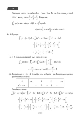 310
3.5
Θέτουμε u = συνx + x, οπότε du x dx= − −( ) .ηµ 1 Τα νέα όρια είναι u1 = συν0
+ 0 = 1 και u2
2 2 2
= + =συν
π π π
. Επομένως,
ηµ συν ηµ ηµ( )[ ]x x x dx udu+ − = −∫∫ 1
0
2
0
2
ππ
= = − = −[ ] .συν συν συν συνu 1
2
2
1 1
π
π
8. i) Έχουμε:
x x dx x x dx x x dx2
0
2
2
0
1
2
1
2
1 1 1− −( ) = + − + − +∫ ∫ ∫( ) ( )
= + −





 + − +






x x
x
x x
x
3 2
0
1 3 2
1
2
3 2 3 2
= + − + − + =
1
3
1
2
1
7
3
3
2
1
5
3
ii) Η f είναι συνεχής στο [–π,π] οπότε έχουμε
f x dx xdx xdx
x
x( ) [ ]
− −
−
∫ ∫ ∫= + =





 −
π
π
π
π
π
π
0
0
2 0
0
2
ηµ συν
= − − − = − +
π
π
π2 2
2
0
2
2( ) .συν συν
iii) Το τριώνυμο x x2
3 2− + έχει ρίζες τους αριθμούς 1 και 2 και το πρόσημό του
φαίνεται στον πίνακα:
x −∞ 1 2 +∞
x x2
3 2− + + 0 – 0 +
Επομένως έχουμε:
x x dx x x dx x x dx x x dx2
0
3
2
0
1
2
1
2
2
2
3
3 2 3 2 3 2 3 2− + = − + + − + − + − +∫ ∫ ∫ ∫( ) ( ) ( )
= − +





 + − + −





 + − +





x
x x
x
x x
x
x x
3
2
0
1 3
2
1
2 3
2
3
3
2
2
3
3
2
2
3
3
2
2 
2
3
= − +





 + − + − + −





 + − + − + −





 =
1
3
3
2
2
8
3
6 4
1
3
3
2
27
3
27
2
6
8
3
6 4
111
6
.
22-0182-02.indb 310 26/11/2013 4:20:56 μμ
 