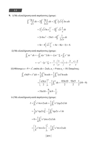 311
3.5
9. i) Με ολοκλήρωση κατά παράγοντες έχουμε:
ln ln
ln
x
x
dx
x
x
dx x xdx
e e e
1 1 1
2 2 2
2
2
2∫ ∫ ∫= = ( )′
= 


 − ∫2 2
1
1 1
2 2
x x x
x
dx
e e
ln
= − − ∫2 2 1 4
1
2
2
1
2
e e
x
dx
e
ln ln
= − 


 = − − =4 4 4 4 1 4
1
2
e x e e
e
( ) .
ii) Με ολοκλήρωση κατά παράγοντες έχουμε:
xe dx x e dx xe e dxx x x x− − − −
∫ ∫ ∫= − ′ = − +
0
1
0
1
0
1
0
1
( ) [ ]
= − − = − − −





 = − =
−− −
e e
e e e
e
e
x1
0
1 1 1
1 1
2 2
[ ]
iii) Θέτουμε u = 9 + x
2
, οπότε du = 2xdx, u1 = 9 και u2 = 10. Επομένως:
x x dx udu u uduln( ) ln ( ) ln9
1
2
1
2
2
0
1
9
10
9
10
+ = = ′∫ ∫ ∫
=





 − = − − −∫
u u
du
ln ln ln
( )
2
1
2
10 10
2
9 9
2
1
2
10 9
9
10
9
10
= − −5 10
9
2
9
1
2
ln ln .
iv) Με ολοκλήρωση κατά παράγοντες έχουμε:
I e xdx e x dxx x
= = ′∫ ∫συν ηµ2
1
2
2
0
2
0
2
π π
( )
= − ⋅∫
1
2
2
1
2
20
2
0
2
[ ]e x x e dxx x
ηµ ηµ
π π
= + ′∫0
1
4
2
0
2
e x dxx
( )συν
π
=





 − ∫
1
4
2
1
4
2
0
2
0
2
e x e xdxx x
συν συν
π
π
22-0182-02.indb 311 26/11/2013 4:21:01 μμ
 