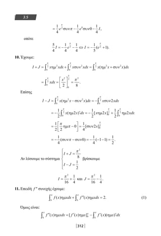 312
3.5
= − −
1
4
1
4
0
1
4
2 0
e e I
π
πσυν συν ,
οπότε
5
4
1
4
1
4
1
5
12 2
I e I e= − − ⇔ = − +
π π
( ).
10. Έχουμε:
I J x xdx x xdx x x x dx+ = + = +∫ ∫ ∫ηµ συν ηµ συν2
0
2 2
0
2 2 2
0
2
π π π
( )
= =





 =∫ xdx
x
0
2
2
0
2 2
2 8
π
π
π
.
Επίσης
I J x x x dx x xdx− = − = −∫ ∫( )ηµ συν συν2 2
0
2
0
2
2
π π
= − ′ = − +∫ ∫
1
2
2
1
2
2
1
2
2
0
2
0
2
0
2
x x dx x x xdx( ) [ ]ηµ ηµ ηµ
π π π
= −





 =
1
2 2
0
1
4
2 0
2
π
π
π
ηµ συν[ ]x
= − − = − − − =
1
4
0
1
4
1 1
1
2
( ) ( ) .συν συνπ
Αν λύσουμε το σύστημα
I J
I J
+ =
− =






π 2
8
1
2
βρίσκουμε
I = +
π 2
16
1
4
και J = −
π 2
16
1
4
.
11. Επειδή f ″ συνεχής έχουμε:
f x xdx f x xdx( ) ( ) .ηµ ηµ
0 0
2
π π
∫ ∫+ ′′ = (1)
Όμως είναι:
′′ = ′ − ′ ′∫ ∫f x xdx f x x f x x dx( ) [ ( ) ] ( )( )ηµ ηµ ηµ
0 0 0
π
π
π
22-0182-02.indb 312 26/11/2013 4:21:07 μμ
 