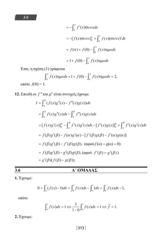 313
3.6
= − ′∫ f x xdx( )συν
0
π
= − + ′∫[ ( ) ] ( )( )f x x f x x dxσυν συν0 0
π
π
= + − ∫f f f x xdx( ) ( ) ( )π
π
0
0
ηµ
= + − ∫1 0
0
f f x xdx( ) ( )ηµ
π
Έτσι, η σχέση (1) γράφεται
f x xdx f f x xdx( ) ( ) ( ) ,ηµ ηµ
0 0
1 0 2
π π
∫ ∫+ + − =
οπότε f(0) = 1.
12. Επειδή οι f ″ και g″ είναι συνεχείς έχουμε
I f x g x f x g x dx= ′′ − ′′∫ ( ( ) ( ) ( ) ( ))
α
β
= ′′ − ′′∫ ∫f x g x dx f x g x dx( ) ( ) ( ) ( )
α
β
α
β
= ′ − ′ ′ − ′ + ′ ′∫[ ( ) ( )] ( ) ( ) [ ( ) ( )] ( ) ( )f x g x f x g x dx f x g x f x g x dxα
β
α
β
α
β
α
ββ
∫
= ′ − ′ − ′ − ′f g f g f g f g( ) ( ) ( ) ( ) [ ( ) ( ) ( ) ( )]β β α α β β α α
= ′ − ′f g f g( ) ( ) ( ) ( ),β β β β (αφού f (α) = g(α) = 0)
( ) ( ) ( ) ( ),f β g β g β g β′ ′= − (αφού ′ = ′f g( ) ( )β β )
= ′ −g f g( )( ( ) ( )).β β β
3.6 Α΄ ΟΜΑΔΑΣ
1. Έχουμε:
0 1 1 1
0
1
0
1
0
1
0
1
= − = − = −∫ ∫ ∫ ∫( ( ) ) ( ) ( ) ,f x dx f x dx dx f x dx
οπότε
f x dx f x dx f( ) ( ) .
0
1
0
1
1
1
1 0
1 1∫ ∫= ⇔
−
= ⇔ =
2. Έχουμε:
22-0182-02.indb 313 26/11/2013 4:21:12 μμ
 