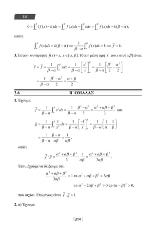 314
3.6
0 = − = − = − −∫ ∫ ∫ ∫( ( ) ) ( ) ( ) ( ),f x k dx f x dx kdx f x dx k
α
β
α
β
α
β
α
β
β α
οπότε
f x dx k f x dx k f k( ) ( ) ( ) .
α
β
α
β
β α
β α∫ ∫= − ⇔
−
= ⇔ =
1
3. Έστω η συνάρτηση f(x) = x, x ∈[ , ].α β Τότε η μέση τιμή x του x στο [α,β] είναι:
x f xdx
x
x
= =
−
=
−





 =
−
−





∫
1 1 1
2 2
2 2 2
β α β α β α
β α
α
β
α
β
=
−
−
=
+1
2 2
2 2
β α
β α α β
.
3.6 Β΄ ΟΜΑΔΑΣ
1. Έχουμε:
f x dx=
−
=
−
−
=
+ +
∫
1 1
3 3
2
3 3 2 2
β α β α
β α α αβ β
α
β
και
g
x
dx
x
=
−
=
−
−




 =
−
−





∫
1 1 1 1 1 1 1
2
β α β α β α α βα
β
α
β
=
−
−
=
1 1
β α
β α
αβ αβ
,
οπότε
f g⋅ =
+ +
⋅ =
+ +α αβ β
αβ
α αβ β
αβ
2 2 2 2
3
1
3
.
Έτσι, έχουμε να δείξουμε ότι:
α αβ β
αβ
α αβ β αβ
2 2
2 2
3
1 3
+ +
 ⇔ + + 
⇔ − +  ⇔ − α αβ β α β2 2 2
2 0 0( ) ,
που ισχύει. Επομένως είναι f g⋅ 1.
2. α) Έχουμε:
22-0182-02.indb 314 26/11/2013 4:21:17 μμ
 