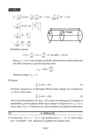 315
3.7
υ υ= = − = −∫ ∫ ∫
1 1
4 40
2 2
0
2 2
0R
r dr
R
P
n
R r dr
P
Rn
R r dr
R R R
( ) ( ) ( )
 
= − −
















P
Rn
R R
r
R
4
0
3
2
3
0

( )
= −






P
Rn
R
R
4 3
3
3

= =
P
Rn
R PR
n4
2
3 6
3 2
 
.
β) Εξάλλου έχουμε:
′ = − =
−
υ ( ) ( )
Pr
,r
P
n
r
n4
2
2
0
 
για κάθε r R∈( , ).0
Όμως η υ υ= ( )r είναι συνεχής στο [0,R], οπότε θα είναι γνησίως φθίνουσα
στο [0,R]. Επομένως η μέγιστη ταχύτητα είναι:
υ υµεγ = =( ) .0
4
2
PR
n
Προφανώς ισχύει υ υµεγ  .
3. Έχουμε
f x dx f( ) ( ).
0
1
1∫ = (1)
Επιπλέον, σύμφωνα με το Θεώρημα Μέσης Τιμής υπάρχει ένα τουλάχιστον
ξ ∈( , )0 1 τέτοιο, ώστε
f x dx f( ) ( ).
0
1
∫ = ξ (2)
Από (1) και (2) προκύπτει ότι f(ξ) = f(1), οπότε στο διάστημα [ξ,1] ισχύουν οι
προϋποθέσεις του θεωρήματος Rolle. Άρα, υπάρχει τουλάχιστον ένα x0 1∈( , )ξ
τέτοιο, ώστε f′(x0
) = 0. Επομένως η Cf
έχει τουλάχιστον μία οριζόντια εφαπτομένη.
3.7 A΄ ΟΜΑΔΑΣ
1. Το τριώνυμο f x x x( ) = − +2
2 3 έχει διακρίνουσα Δ = – 8  0, οπότε ισχύει
f(x)  0 για κάθε x ∈ .R Επομένως το εμβαδόν που ζητάμε είναι:
22-0182-02.indb 315 26/11/2013 4:21:22 μμ
 