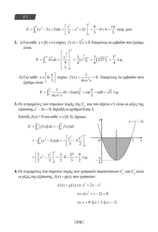 316
3.7
Ε = − + = − +





 = − + =∫ ( )x x dx
x
x x2
0
2
3
2
0
2
2 3
3
3
8
3
4 6
14
3
τετρ. μον.
2. i) Για κάθε x ∈ +∞[ , )0 ισχύει f x x( ) .= ≥3
0 Επομένως το εμβαδόν που ζητάμε
είναι:
Ε = =










= = ( ) =∫ xdx
x
x3
0
27
4
3
0
27
4
3
0
27 3
4 5
4
3
3
4
3
4
27
3
4
[ ] τ.μ.
ii) Για κάθε x ∈





0
3
,
π
ισχύει f x
x
( ) .= 
1
02
συν
Επομένως το εμβαδόν που
ζητάμε είναι
Ε = = = − =∫
1
3
0 320
3
0
3
συν
εϕ εϕ εϕ
x
dx x
π π
π
[ ] τ.μ.
3. Οι τετμημένες των σημείων τομής της Cf
και του άξονα x′x είναι οι ρίζες της
εξίσωσης x
2
– 3x = 0, δηλαδή οι αριθμοί 0 και 3.
Επειδή f(x)  0 για κάθε x ∈[ , ],0 3 έχουμε:
Ε = = −∫ ∫f x dx f x dx( ) ( )
0
3
0
3
= − − = − −





∫ ( )x x dx
x x2
0
3
3 2
0
3
3
3
3
2
= −





 = ⋅ − =
3
2 3
3
2
9
27
3
9
2
2
3
0
3
x
x
τ.μ.
4. Οι τετμημένες των σημείων τομής των γραφικών παραστάσεων Cf
και Cg
είναι
οι ρίζες της εξίσωσης f(x) = g(x), που γράφεται:
f x g x x x x( ) ( )= ⇔ = −3 2
2
⇔ + − =x x x( )2
2 0
⇔ =x 0 ή x = 1 ή x = −2.
y x – 3x2
O 3
3
2
9
4
y
x
=
22-0182-02.indb 316 26/11/2013 4:21:27 μμ
 