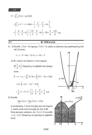 318
3.7
Ε = −
−∫ f x g x dx( ) ( )
3
2
= − − + = − − +





−
−
∫ ( )x x dx
x x
x2
3
2
3 2
3
2
6
3 2
6
= − − +





 − − −





 = + =
8
3
4
2
12
27
3
9
2
18 20
5
6
125
6
τ.μ.
3.7 Β΄ ΟΜΑΔΑΣ
1. i) Επειδή f′(x) = 6x έχουμε f′(1) = 6, οπότε η εξίσωση της εφαπτομένης στο
Α(1,3) είναι:
ε : ( )y x y x− = − ⇔ = −3 6 1 6 3
ii) Η ε τέμνει τον άξονα x′x στο σημείο
Β
1
2
0, .





 Επομένως, το εμβαδόν που ζητάμε
είναι:
Ε = + = + − +∫ ∫ε ε1 2
2
0
1
2 2
1
2
1
3 3 6 3x dx x x dx( )
= + − +[ ] [ ]x x x x3
0
1
2 3 2
1
2
1
3 3
= + − + − − +





 =
1
8
1 3 3
1
8
3
4
3
2
1
4
τ.μ.
2. Επειδή
lim ( ) lim ( ) ( ),
x x
f x f x f
→ →− +
= =
1 1
1
η συνάρτηση f είναι συνεχής και στο σημείο
1, οπότε αυτή είναι συνεχής σε όλο το R.
Είναι φανερό, επιπλέον, ότι f x( ) ≥ 0 για κάθε
x ∈ −[ , ].1 2 Επομένως το ζητούμενο εμβαδόν
είναι:
22-0182-02.indb 318 26/11/2013 4:21:35 μμ
 