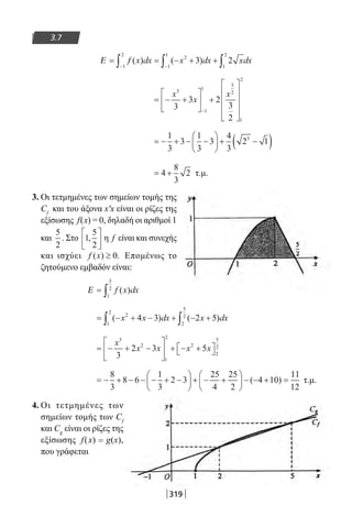 319
3.7
Ε = = − + +
− −∫ ∫ ∫f x dx x dx xdx( ) ( )
1
2
2
1
1
1
2
3 2
= − +





 +









−
x
x
x3
1
1
3
2
1
2
3
3 2
3
2
= − + − −





 + −( )1
3
3
1
3
3
4
3
2 13
= +4
8
3
2 τ.μ.
3. Οι τετμημένες των σημείων τομής της
Cf
και του άξονα x′x είναι οι ρίζες της
εξίσωσης f(x) = 0, δηλαδή οι αριθμοί 1
και
5
2
. Στο 1
5
2
,





 η f είναι και συνεχής
και ισχύει f x( ) .≥ 0 Επομένως το
ζητούμενο εμβαδόν είναι:
Ε = ∫ f x dx( )
1
5
2
= − + − + − +∫ ∫( ) ( )x x dx x dx2
1
2
2
5
2
4 3 2 5
= − + −





 + − + 
x
x x x x
3
2
1
2
2
2
5
2
3
2 3 5
= − + − − − + −





 + − +





 − − + =
8
3
8 6
1
3
2 3
25
4
25
2
4 10
11
12
( ) τ.μ.
4. Οι τετμημένες των
σημείων τομής των Cf
και Cg
είναι οι ρίζες της
εξίσωσης f(x) = g(x),
που γράφεται
22-0182-02.indb 319 26/11/2013 4:21:39 μμ
 